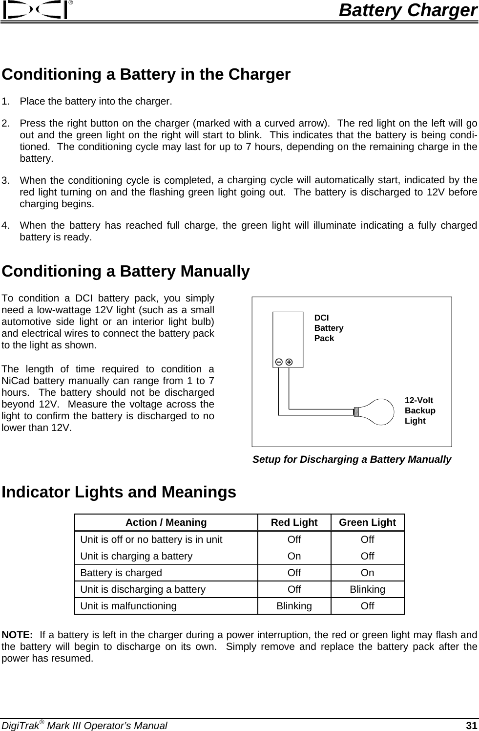 ®  Battery Charger Conditioning a Battery in the Charger 1.  Place the battery into the charger. 2.  Press the right button on the charger (marked with a curved arrow).  The red light on the left will go out and the green light on the right will start to blink.  This indicates that the battery is being condi-tioned.  The conditioning cycle may last for up to 7 hours, depending on the remaining charge in the battery. 3.  When the conditioning cycle is completed, a charging cycle will automatically start, indicated by the red light turning on and the flashing green light going out.  The battery is discharged to 12V before charging begins. 4.  When the battery has reached full charge, the green light will illuminate indicating a fully charged battery is ready. Conditioning a Battery Manually  To condition a DCI battery pack, you simply need a low-wattage 12V light (such as a small automotive side light or an interior light bulb) and electrical wires to connect the battery pack to the light as shown. DCIBatteryPack12-VoltBackup Light Setup for Discharging a Battery Manually The length of time required to condition a NiCad battery manually can range from 1 to 7 hours.  The battery should not be discharged beyond 12V.  Measure the voltage across the light to confirm the battery is discharged to no lower than 12V.   Indicator Lights and Meanings Action / Meaning  Red Light  Green Light Unit is off or no battery is in unit  Off  Off Unit is charging a battery  On  Off Battery is charged  Off  On Unit is discharging a battery  Off  Blinking Unit is malfunctioning   Blinking  Off    NOTE:  If a battery is left in the charger during a power interruption, the red or green light may flash and the battery will begin to discharge on its own.  Simply remove and replace the battery pack after the power has resumed. DigiTrak® Mark III Operator’s Manual  31 