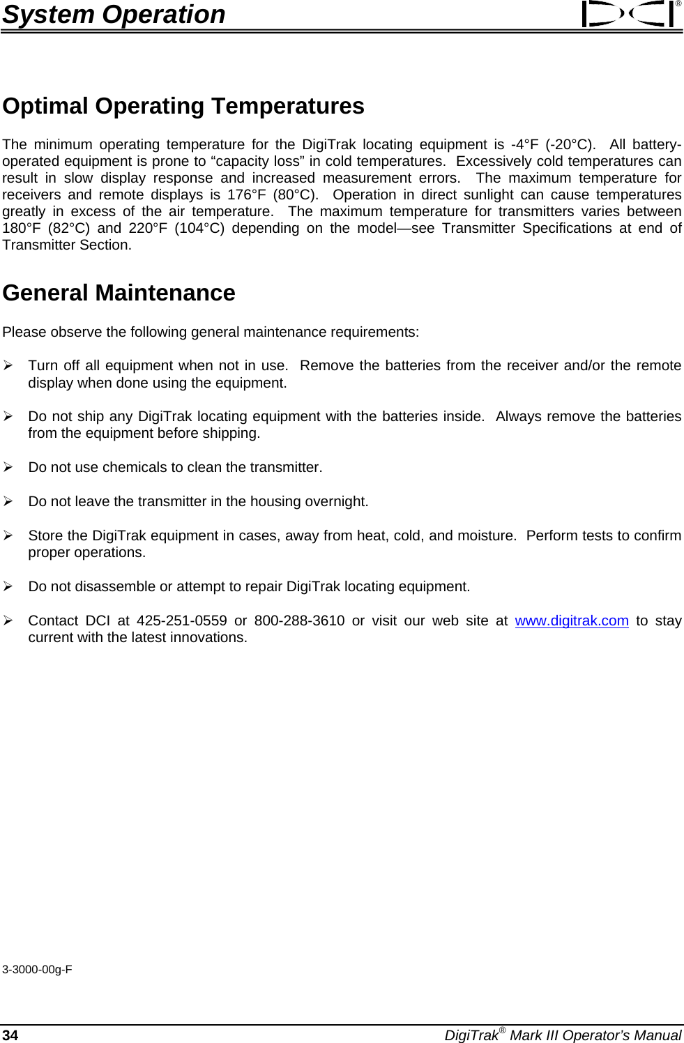 System Operation  ® Optimal Operating Temperatures The minimum operating temperature for the DigiTrak locating equipment is -4°F (-20°C).  All battery-operated equipment is prone to “capacity loss” in cold temperatures.  Excessively cold temperatures can result in slow display response and increased measurement errors.  The maximum temperature for receivers and remote displays is 176°F (80°C).  Operation in direct sunlight can cause temperatures greatly in excess of the air temperature.  The maximum temperature for transmitters varies between 180°F (82°C) and 220°F (104°C) depending on the model—see Transmitter Specifications at end of Transmitter Section.  General Maintenance Please observe the following general maintenance requirements: ¾ Turn off all equipment when not in use.  Remove the batteries from the receiver and/or the remote display when done using the equipment.  ¾ Do not ship any DigiTrak locating equipment with the batteries inside.  Always remove the batteries from the equipment before shipping. ¾ Do not use chemicals to clean the transmitter.   ¾ Do not leave the transmitter in the housing overnight. ¾ Store the DigiTrak equipment in cases, away from heat, cold, and moisture.  Perform tests to confirm proper operations.   ¾ Do not disassemble or attempt to repair DigiTrak locating equipment. ¾ Contact DCI at 425-251-0559 or 800-288-3610 or visit our web site at www.digitrak.com to stay current with the latest innovations.             3-3000-00g-F 34 DigiTrak® Mark III Operator’s Manual 