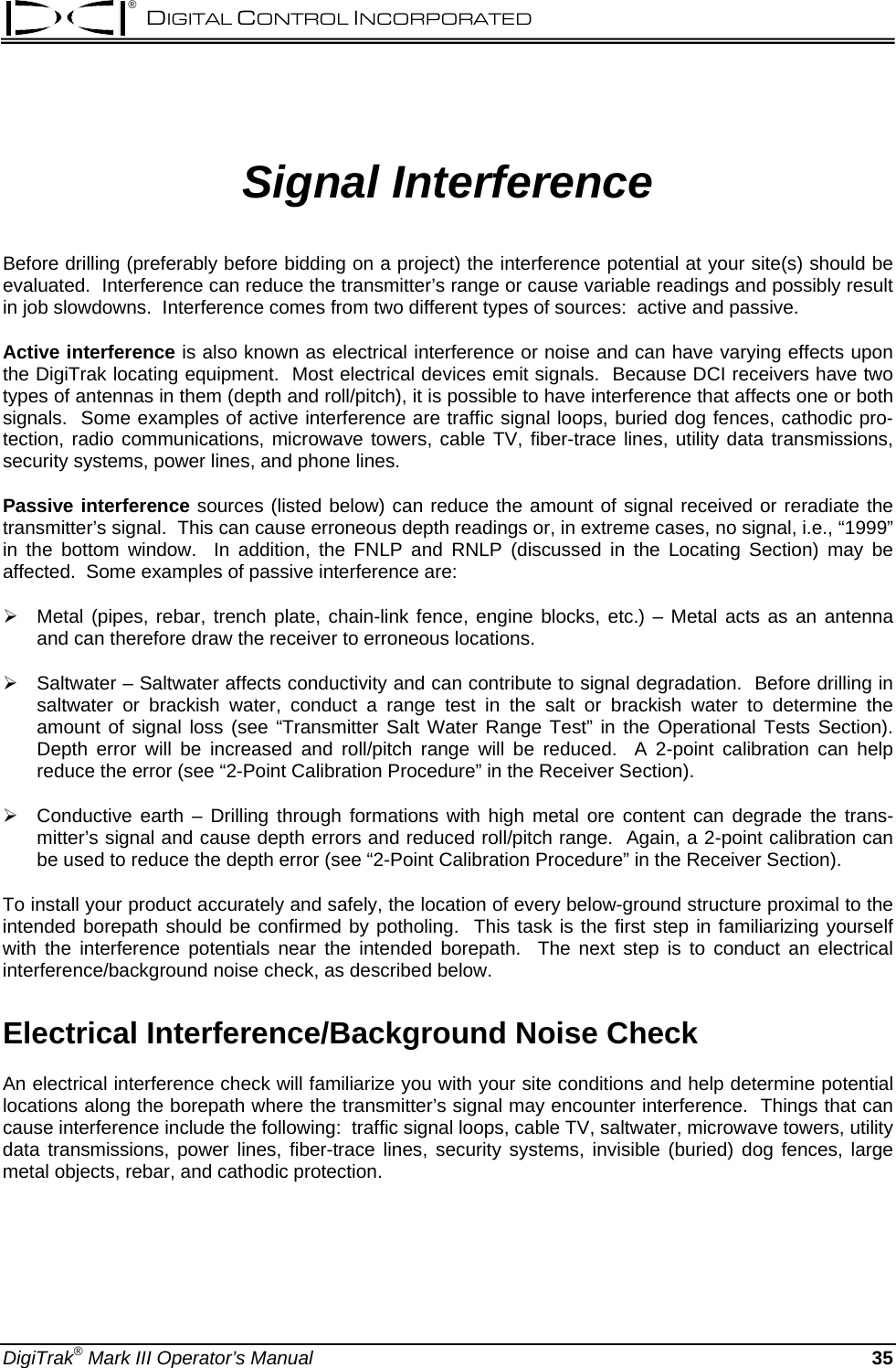 ® DIGITAL CONTROL INCORPORATED  Signal Interference  Before drilling (preferably before bidding on a project) the interference potential at your site(s) should be evaluated.  Interference can reduce the transmitter’s range or cause variable readings and possibly result in job slowdowns.  Interference comes from two different types of sources:  active and passive. Active interference is also known as electrical interference or noise and can have varying effects upon the DigiTrak locating equipment.  Most electrical devices emit signals.  Because DCI receivers have two types of antennas in them (depth and roll/pitch), it is possible to have interference that affects one or both signals.  Some examples of active interference are traffic signal loops, buried dog fences, cathodic pro-tection, radio communications, microwave towers, cable TV, fiber-trace lines, utility data transmissions, security systems, power lines, and phone lines.   Passive interference sources (listed below) can reduce the amount of signal received or reradiate the transmitter’s signal.  This can cause erroneous depth readings or, in extreme cases, no signal, i.e., “1999” in the bottom window.  In addition, the FNLP and RNLP (discussed in the Locating Section) may be affected.  Some examples of passive interference are:  ¾ Metal (pipes, rebar, trench plate, chain-link fence, engine blocks, etc.) – Metal acts as an antenna and can therefore draw the receiver to erroneous locations. ¾ Saltwater – Saltwater affects conductivity and can contribute to signal degradation.  Before drilling in saltwater or brackish water, conduct a range test in the salt or brackish water to determine the amount of signal loss (see “Transmitter Salt Water Range Test” in the Operational Tests Section).  Depth error will be increased and roll/pitch range will be reduced.  A 2-point calibration can help reduce the error (see “2-Point Calibration Procedure” in the Receiver Section).   ¾ Conductive earth – Drilling through formations with high metal ore content can degrade the trans-mitter’s signal and cause depth errors and reduced roll/pitch range.  Again, a 2-point calibration can be used to reduce the depth error (see “2-Point Calibration Procedure” in the Receiver Section). To install your product accurately and safely, the location of every below-ground structure proximal to the intended borepath should be confirmed by potholing.  This task is the first step in familiarizing yourself with the interference potentials near the intended borepath.  The next step is to conduct an electrical interference/background noise check, as described below.  Electrical Interference/Background Noise Check  An electrical interference check will familiarize you with your site conditions and help determine potential locations along the borepath where the transmitter’s signal may encounter interference.  Things that can cause interference include the following:  traffic signal loops, cable TV, saltwater, microwave towers, utility data transmissions, power lines, fiber-trace lines, security systems, invisible (buried) dog fences, large metal objects, rebar, and cathodic protection. DigiTrak® Mark III Operator’s Manual   35 