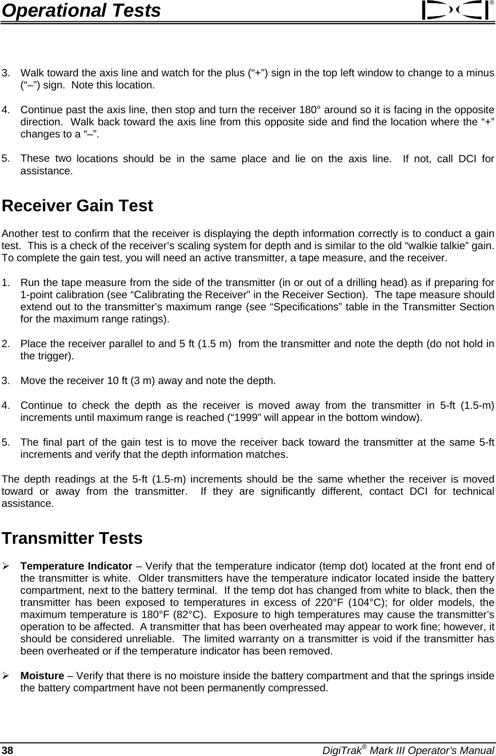 Operational Tests ® 3.  Walk toward the axis line and watch for the plus (“+”) sign in the top left window to change to a minus (“–”) sign.  Note this location.  4.  Continue past the axis line, then stop and turn the receiver 180° around so it is facing in the opposite direction.  Walk back toward the axis line from this opposite side and find the location where the “+” changes to a “–”.   5. These two locations should be in the same place and lie on the axis line.  If not, call DCI for assistance. Receiver Gain Test Another test to confirm that the receiver is displaying the depth information correctly is to conduct a gain test.  This is a check of the receiver’s scaling system for depth and is similar to the old “walkie talkie” gain.  To complete the gain test, you will need an active transmitter, a tape measure, and the receiver. 1.  Run the tape measure from the side of the transmitter (in or out of a drilling head) as if preparing for 1-point calibration (see “Calibrating the Receiver” in the Receiver Section).  The tape measure should extend out to the transmitter’s maximum range (see “Specifications” table in the Transmitter Section for the maximum range ratings).   2.  Place the receiver parallel to and 5 ft (1.5 m)  from the transmitter and note the depth (do not hold in the trigger).   3.  Move the receiver 10 ft (3 m) away and note the depth.   4.  Continue to check the depth as the receiver is moved away from the transmitter in 5-ft (1.5-m) increments until maximum range is reached (“1999” will appear in the bottom window).   5.  The final part of the gain test is to move the receiver back toward the transmitter at the same 5-ft increments and verify that the depth information matches.   The depth readings at the 5-ft (1.5-m) increments should be the same whether the receiver is moved toward or away from the transmitter.  If they are significantly different, contact DCI for technical assistance. Transmitter Tests ¾ Temperature Indicator – Verify that the temperature indicator (temp dot) located at the front end of the transmitter is white.  Older transmitters have the temperature indicator located inside the battery compartment, next to the battery terminal.  If the temp dot has changed from white to black, then the transmitter has been exposed to temperatures in excess of 220°F (104°C); for older models, the maximum temperature is 180°F (82°C).  Exposure to high temperatures may cause the transmitter’s operation to be affected.  A transmitter that has been overheated may appear to work fine; however, it should be considered unreliable.  The limited warranty on a transmitter is void if the transmitter has been overheated or if the temperature indicator has been removed. ¾ Moisture – Verify that there is no moisture inside the battery compartment and that the springs inside the battery compartment have not been permanently compressed. 38 DigiTrak® Mark III Operator’s Manual 