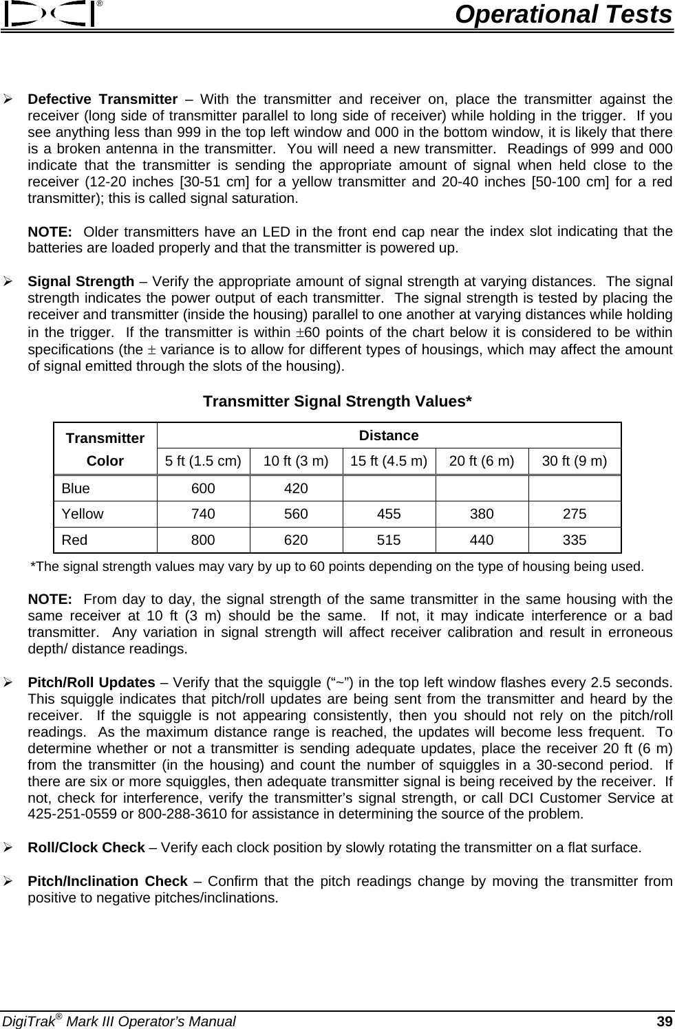 ®  Operational Tests ¾ Defective Transmitter – With the transmitter and receiver on, place the transmitter against the receiver (long side of transmitter parallel to long side of receiver) while holding in the trigger.  If you see anything less than 999 in the top left window and 000 in the bottom window, it is likely that there is a broken antenna in the transmitter.  You will need a new transmitter.  Readings of 999 and 000 indicate that the transmitter is sending the appropriate amount of signal when held close to the receiver (12-20 inches [30-51 cm] for a yellow transmitter and 20-40 inches [50-100 cm] for a red transmitter); this is called signal saturation. NOTE:  Older transmitters have an LED in the front end cap near the index slot indicating that the batteries are loaded properly and that the transmitter is powered up.   ¾ Signal Strength – Verify the appropriate amount of signal strength at varying distances.  The signal strength indicates the power output of each transmitter.  The signal strength is tested by placing the receiver and transmitter (inside the housing) parallel to one another at varying distances while holding in the trigger.  If the transmitter is within ±60 points of the chart below it is considered to be within specifications (the ± variance is to allow for different types of housings, which may affect the amount of signal emitted through the slots of the housing). Transmitter Signal Strength Values* Transmitter  Distance Color  5 ft (1.5 cm)  10 ft (3 m)  15 ft (4.5 m) 20 ft (6 m)  30 ft (9 m) Blue  600 420    Yellow  740 560 455 380 275 Red  800 620 515 440 335 *The signal strength values may vary by up to 60 points depending on the type of housing being used. NOTE:  From day to day, the signal strength of the same transmitter in the same housing with the same receiver at 10 ft (3 m) should be the same.  If not, it may indicate interference or a bad transmitter.  Any variation in signal strength will affect receiver calibration and result in erroneous depth/ distance readings.  ¾ Pitch/Roll Updates – Verify that the squiggle (“~”) in the top left window flashes every 2.5 seconds.  This squiggle indicates that pitch/roll updates are being sent from the transmitter and heard by the receiver.  If the squiggle is not appearing consistently, then you should not rely on the pitch/roll readings.  As the maximum distance range is reached, the updates will become less frequent.  To determine whether or not a transmitter is sending adequate updates, place the receiver 20 ft (6 m) from the transmitter (in the housing) and count the number of squiggles in a 30-second period.  If there are six or more squiggles, then adequate transmitter signal is being received by the receiver.  If not, check for interference, verify the transmitter’s signal strength, or call DCI Customer Service at 425-251-0559 or 800-288-3610 for assistance in determining the source of the problem. ¾ Roll/Clock Check – Verify each clock position by slowly rotating the transmitter on a flat surface. ¾ Pitch/Inclination Check – Confirm that the pitch readings change by moving the transmitter from positive to negative pitches/inclinations.   DigiTrak® Mark III Operator’s Manual  39 