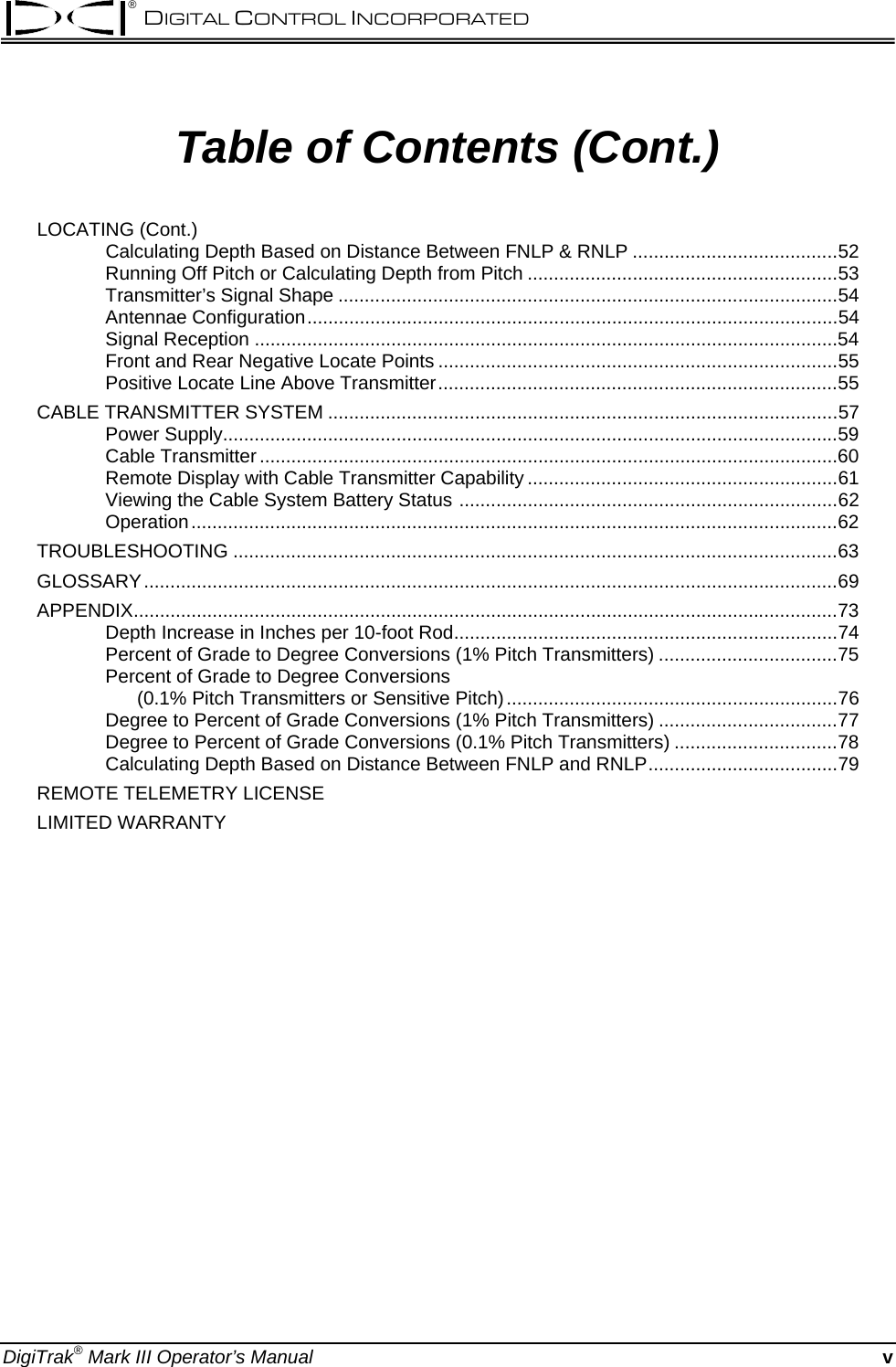 ® DIGITAL CONTROL INCORPORATED  Table of Contents (Cont.) LOCATING (Cont.) Calculating Depth Based on Distance Between FNLP &amp; RNLP .......................................52 Running Off Pitch or Calculating Depth from Pitch ...........................................................53 Transmitter’s Signal Shape ...............................................................................................54 Antennae Configuration.....................................................................................................54 Signal Reception ...............................................................................................................54 Front and Rear Negative Locate Points ............................................................................55 Positive Locate Line Above Transmitter............................................................................55 CABLE TRANSMITTER SYSTEM .................................................................................................57 Power Supply.....................................................................................................................59 Cable Transmitter ..............................................................................................................60 Remote Display with Cable Transmitter Capability ...........................................................61 Viewing the Cable System Battery Status ........................................................................62 Operation...........................................................................................................................62 TROUBLESHOOTING ...................................................................................................................63 GLOSSARY....................................................................................................................................69 APPENDIX......................................................................................................................................73 Depth Increase in Inches per 10-foot Rod.........................................................................74 Percent of Grade to Degree Conversions (1% Pitch Transmitters) ..................................75 Percent of Grade to Degree Conversions        (0.1% Pitch Transmitters or Sensitive Pitch)...............................................................76 Degree to Percent of Grade Conversions (1% Pitch Transmitters) ..................................77 Degree to Percent of Grade Conversions (0.1% Pitch Transmitters) ...............................78 Calculating Depth Based on Distance Between FNLP and RNLP....................................79 REMOTE TELEMETRY LICENSE LIMITED WARRANTY   DigiTrak® Mark III Operator’s Manual v 