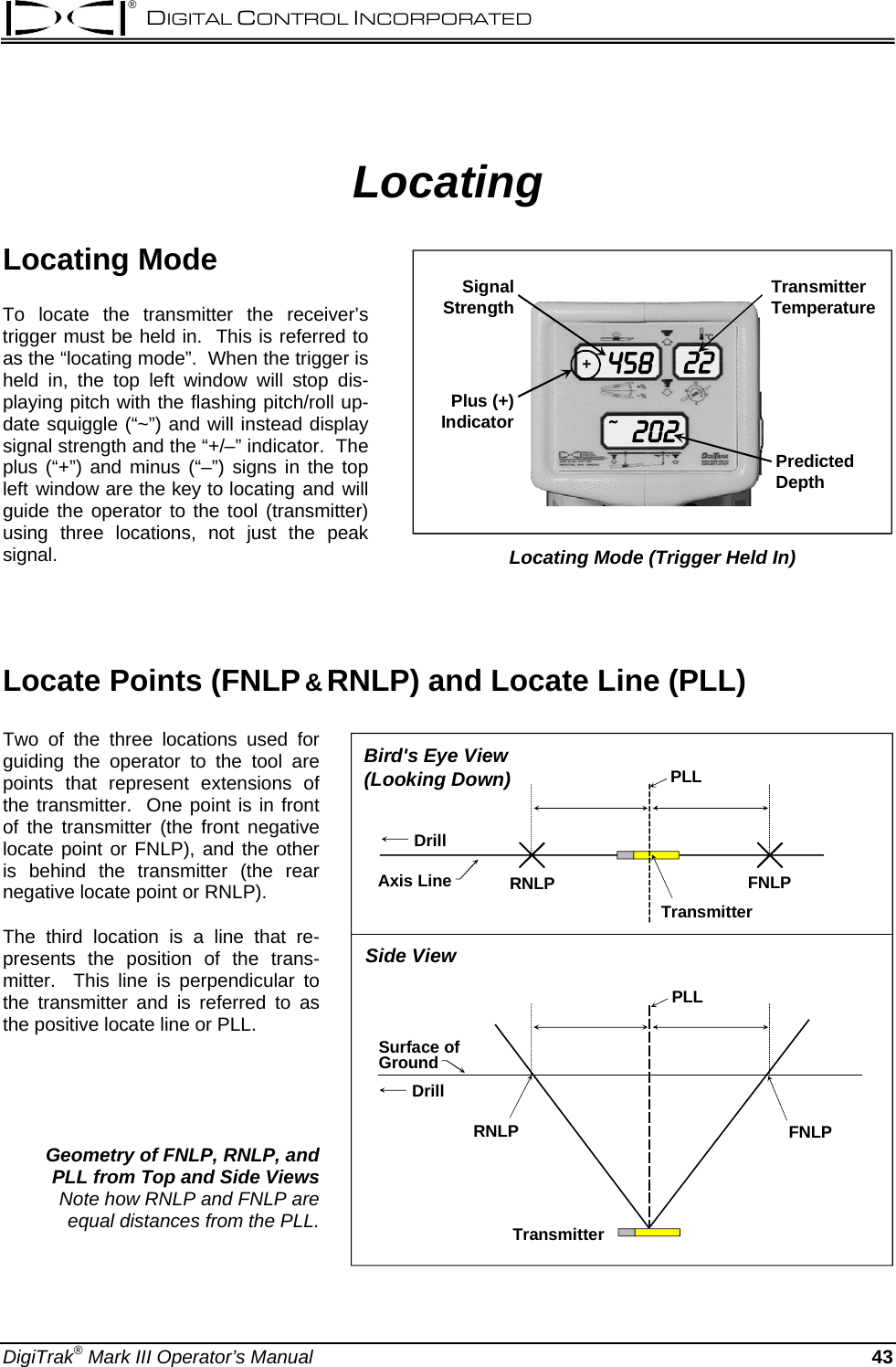 ® DIGITAL CONTROL INCORPORATED  Locating Locating Mode 45820222+~Plus (+)IndicatorSignalStrengthPredictedDepthTransmitter Temperature Locating Mode (Trigger Held In) To locate the transmitter the receiver’s trigger must be held in.  This is referred to as the “locating mode”.  When the trigger is held in, the top left window will stop dis-playing pitch with the flashing pitch/roll up-date squiggle (“~”) and will instead display signal strength and the “+/–” indicator.  The plus (“+”) and minus (“–”) signs in the top left window are the key to locating and will guide the operator to the tool (transmitter) using three locations, not just the peak signal.     Locate Points (FNLP &amp; RNLP) and Locate Line (PLL) RNLP FNLPTransmitterPLLRNLP FNLPSurface ofGroundTransmitterBird&apos;s Eye View (Looking Down)Side ViewAxis LinePLLDrillDrillTwo of the three locations used for guiding the operator to the tool are points that represent extensions of the transmitter.  One point is in front of the transmitter (the front negative locate point or FNLP), and the other is behind the transmitter (the rear negative locate point or RNLP).   The third location is a line that re-presents the position of the trans-mitter.  This line is perpendicular to the transmitter and is referred to as the positive locate line or PLL.     Geometry of FNLP, RNLP, and  PLL from Top and Side Views  Note how RNLP and FNLP are  equal distances from the PLL. DigiTrak® Mark III Operator’s Manual   43 