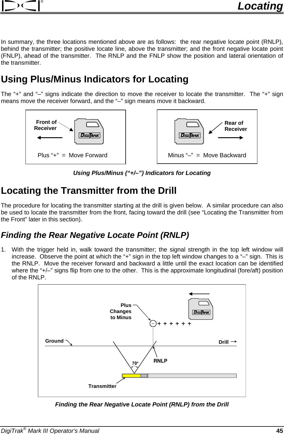 ®  Locating In summary, the three locations mentioned above are as follows:  the rear negative locate point (RNLP), behind the transmitter; the positive locate line, above the transmitter; and the front negative locate point (FNLP), ahead of the transmitter.  The RNLP and the FNLP show the position and lateral orientation of the transmitter. Using Plus/Minus Indicators for Locating The “+” and “–” signs indicate the direction to move the receiver to locate the transmitter.  The “+” sign means move the receiver forward, and the “–” sign means move it backward.                 Plus “+”  =  Move Forward       Minus “–”  =  Move Backward Rear of Receiver Front of Receiver Using Plus/Minus (“+/–”) Indicators for Locating Locating the Transmitter from the Drill The procedure for locating the transmitter starting at the drill is given below.  A similar procedure can also be used to locate the transmitter from the front, facing toward the drill (see “Locating the Transmitter from the Front” later in this section).   Finding the Rear Negative Locate Point (RNLP) 1.  With the trigger held in, walk toward the transmitter; the signal strength in the top left window will increase.  Observe the point at which the “+” sign in the top left window changes to a “–” sign.  This is the RNLP.  Move the receiver forward and backward a little until the exact location can be identified where the “+/–” signs flip from one to the other.  This is the approximate longitudinal (fore/aft) position of the RNLP. RNLPGroundTransmitterDrillPlus Changes to Minus Finding the Rear Negative Locate Point (RNLP) from the Drill DigiTrak® Mark III Operator’s Manual  45 