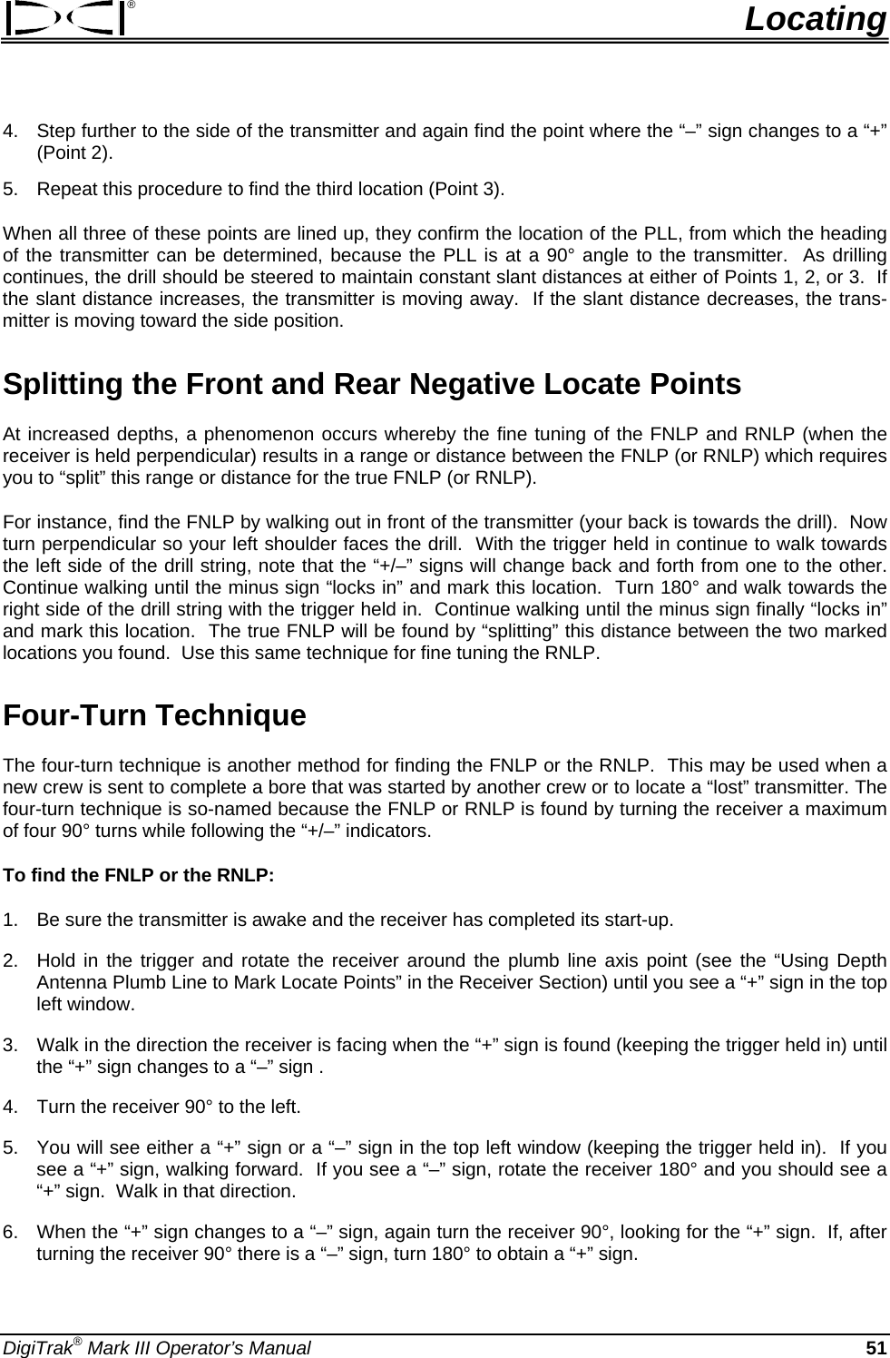 ®  Locating 4.  Step further to the side of the transmitter and again find the point where the “–” sign changes to a “+” (Point 2). 5.  Repeat this procedure to find the third location (Point 3). When all three of these points are lined up, they confirm the location of the PLL, from which the heading of the transmitter can be determined, because the PLL is at a 90° angle to the transmitter.  As drilling continues, the drill should be steered to maintain constant slant distances at either of Points 1, 2, or 3.  If the slant distance increases, the transmitter is moving away.  If the slant distance decreases, the trans-mitter is moving toward the side position. Splitting the Front and Rear Negative Locate Points At increased depths, a phenomenon occurs whereby the fine tuning of the FNLP and RNLP (when the receiver is held perpendicular) results in a range or distance between the FNLP (or RNLP) which requires you to “split” this range or distance for the true FNLP (or RNLP). For instance, find the FNLP by walking out in front of the transmitter (your back is towards the drill).  Now turn perpendicular so your left shoulder faces the drill.  With the trigger held in continue to walk towards the left side of the drill string, note that the “+/–” signs will change back and forth from one to the other.  Continue walking until the minus sign “locks in” and mark this location.  Turn 180° and walk towards the right side of the drill string with the trigger held in.  Continue walking until the minus sign finally “locks in” and mark this location.  The true FNLP will be found by “splitting” this distance between the two marked locations you found.  Use this same technique for fine tuning the RNLP. Four-Turn Technique The four-turn technique is another method for finding the FNLP or the RNLP.  This may be used when a new crew is sent to complete a bore that was started by another crew or to locate a “lost” transmitter. The four-turn technique is so-named because the FNLP or RNLP is found by turning the receiver a maximum of four 90° turns while following the “+/–” indicators. To find the FNLP or the RNLP: 1.  Be sure the transmitter is awake and the receiver has completed its start-up. 2.  Hold in the trigger and rotate the receiver around the plumb line axis point (see the “Using Depth Antenna Plumb Line to Mark Locate Points” in the Receiver Section) until you see a “+” sign in the top left window. 3.  Walk in the direction the receiver is facing when the “+” sign is found (keeping the trigger held in) until the “+” sign changes to a “–” sign . 4.  Turn the receiver 90° to the left. 5.  You will see either a “+” sign or a “–” sign in the top left window (keeping the trigger held in).  If you see a “+” sign, walking forward.  If you see a “–” sign, rotate the receiver 180° and you should see a “+” sign.  Walk in that direction. 6.  When the “+” sign changes to a “–” sign, again turn the receiver 90°, looking for the “+” sign.  If, after turning the receiver 90° there is a “–” sign, turn 180° to obtain a “+” sign. DigiTrak® Mark III Operator’s Manual  51 