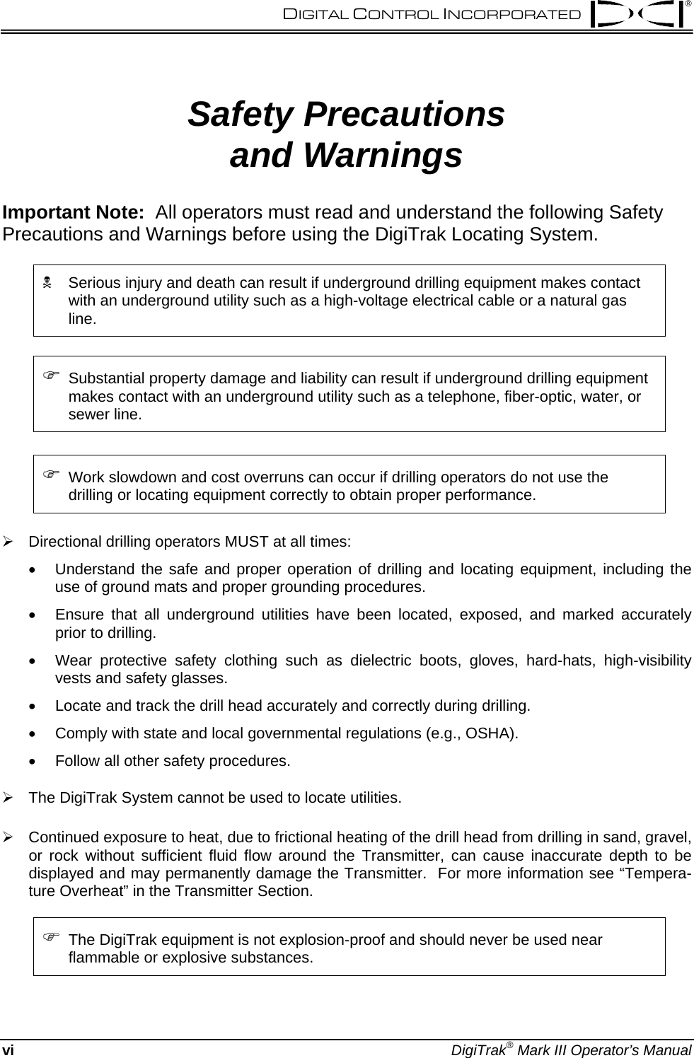  DIGITAL CONTROL INCORPORATED  ® Safety Precautions  and Warnings Important Note:  All operators must read and understand the following Safety Precautions and Warnings before using the DigiTrak Locating System.  1  Serious injury and death can result if underground drilling equipment makes contact with an underground utility such as a high-voltage electrical cable or a natural gas line.    ) Substantial property damage and liability can result if underground drilling equipment makes contact with an underground utility such as a telephone, fiber-optic, water, or sewer line.  ) Work slowdown and cost overruns can occur if drilling operators do not use the drilling or locating equipment correctly to obtain proper performance.  ¾  Directional drilling operators MUST at all times: • • • • • • Understand the safe and proper operation of drilling and locating equipment, including the use of ground mats and proper grounding procedures. Ensure that all underground utilities have been located, exposed, and marked accurately prior to drilling. Wear protective safety clothing such as dielectric boots, gloves, hard-hats, high-visibility vests and safety glasses. Locate and track the drill head accurately and correctly during drilling. Comply with state and local governmental regulations (e.g., OSHA). Follow all other safety procedures.  ¾  The DigiTrak System cannot be used to locate utilities.  ¾  Continued exposure to heat, due to frictional heating of the drill head from drilling in sand, gravel, or rock without sufficient fluid flow around the Transmitter, can cause inaccurate depth to be displayed and may permanently damage the Transmitter.  For more information see “Tempera-ture Overheat” in the Transmitter Section.  ) The DigiTrak equipment is not explosion-proof and should never be used near flammable or explosive substances. vi DigiTrak® Mark III Operator’s Manual 