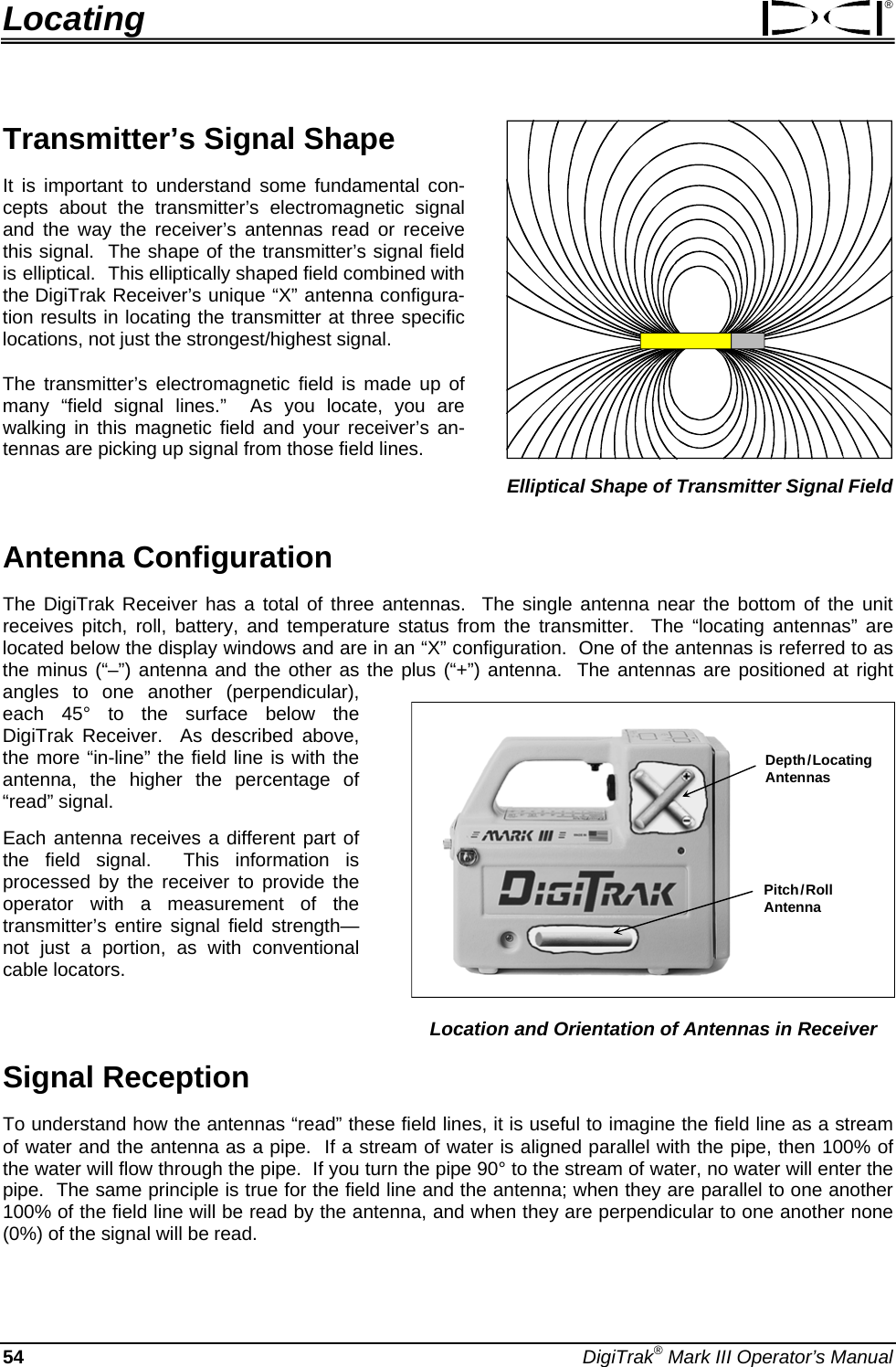 Locating ®  Elliptical Shape of Transmitter Signal Field Transmitter’s Signal Shape It is important to understand some fundamental con-cepts about the transmitter’s electromagnetic signal and the way the receiver’s antennas read or receive this signal.  The shape of the transmitter’s signal field is elliptical.  This elliptically shaped field combined with the DigiTrak Receiver’s unique “X” antenna configura-tion results in locating the transmitter at three specific locations, not just the strongest/highest signal.  The transmitter’s electromagnetic field is made up of many “field signal lines.”  As you locate, you are walking in this magnetic field and your receiver’s an-tennas are picking up signal from those field lines.    Antenna Configuration The DigiTrak Receiver has a total of three antennas.  The single antenna near the bottom of the unit receives pitch, roll, battery, and temperature status from the transmitter.  The “locating antennas” are located below the display windows and are in an “X” configuration.  One of the antennas is referred to as the minus (“–”) antenna and the other as the plus (“+”) antenna.  The antennas are positioned at right angles to one another (perpendicular), each 45° to the surface below the DigiTrak Receiver.  As described above, the more “in-line” the field line is with the antenna, the higher the percentage of “read” signal.   Depth / LocatingAntennasPitch / Roll Antenna Location and Orientation of Antennas in Receiver Each antenna receives a different part of the field signal.  This information is processed by the receiver to provide the operator with a measurement of the transmitter’s entire signal field strength—not just a portion, as with conventional cable locators.   Signal Reception  To understand how the antennas “read” these field lines, it is useful to imagine the field line as a stream of water and the antenna as a pipe.  If a stream of water is aligned parallel with the pipe, then 100% of the water will flow through the pipe.  If you turn the pipe 90° to the stream of water, no water will enter the pipe.  The same principle is true for the field line and the antenna; when they are parallel to one another 100% of the field line will be read by the antenna, and when they are perpendicular to one another none (0%) of the signal will be read.  54 DigiTrak® Mark III Operator’s Manual 