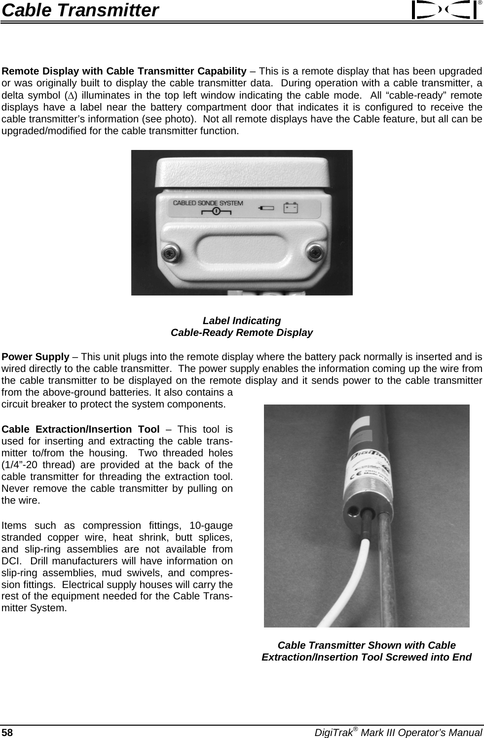 Cable Transmitter ® Remote Display with Cable Transmitter Capability – This is a remote display that has been upgraded or was originally built to display the cable transmitter data.  During operation with a cable transmitter, a delta symbol (Δ) illuminates in the top left window indicating the cable mode.  All “cable-ready” remote displays have a label near the battery compartment door that indicates it is configured to receive the cable transmitter’s information (see photo).  Not all remote displays have the Cable feature, but all can be upgraded/modified for the cable transmitter function.   Label Indicating  Cable-Ready Remote Display Power Supply – This unit plugs into the remote display where the battery pack normally is inserted and is wired directly to the cable transmitter.  The power supply enables the information coming up the wire from the cable transmitter to be displayed on the remote display and it sends power to the cable transmitter from the above-ground batteries. It also contains a circuit breaker to protect the system components.  Cable Transmitter Shown with Cable Extraction/Insertion Tool Screwed into End Cable Extraction/Insertion Tool – This tool is used for inserting and extracting the cable trans-mitter to/from the housing.  Two threaded holes (1/4”-20 thread) are provided at the back of the cable transmitter for threading the extraction tool.  Never remove the cable transmitter by pulling on the wire. Items such as compression fittings, 10-gauge stranded copper wire, heat shrink, butt splices, and slip-ring assemblies are not available from DCI.  Drill manufacturers will have information on slip-ring assemblies, mud swivels, and compres-sion fittings.  Electrical supply houses will carry the rest of the equipment needed for the Cable Trans-mitter System. 58 DigiTrak® Mark III Operator’s Manual 