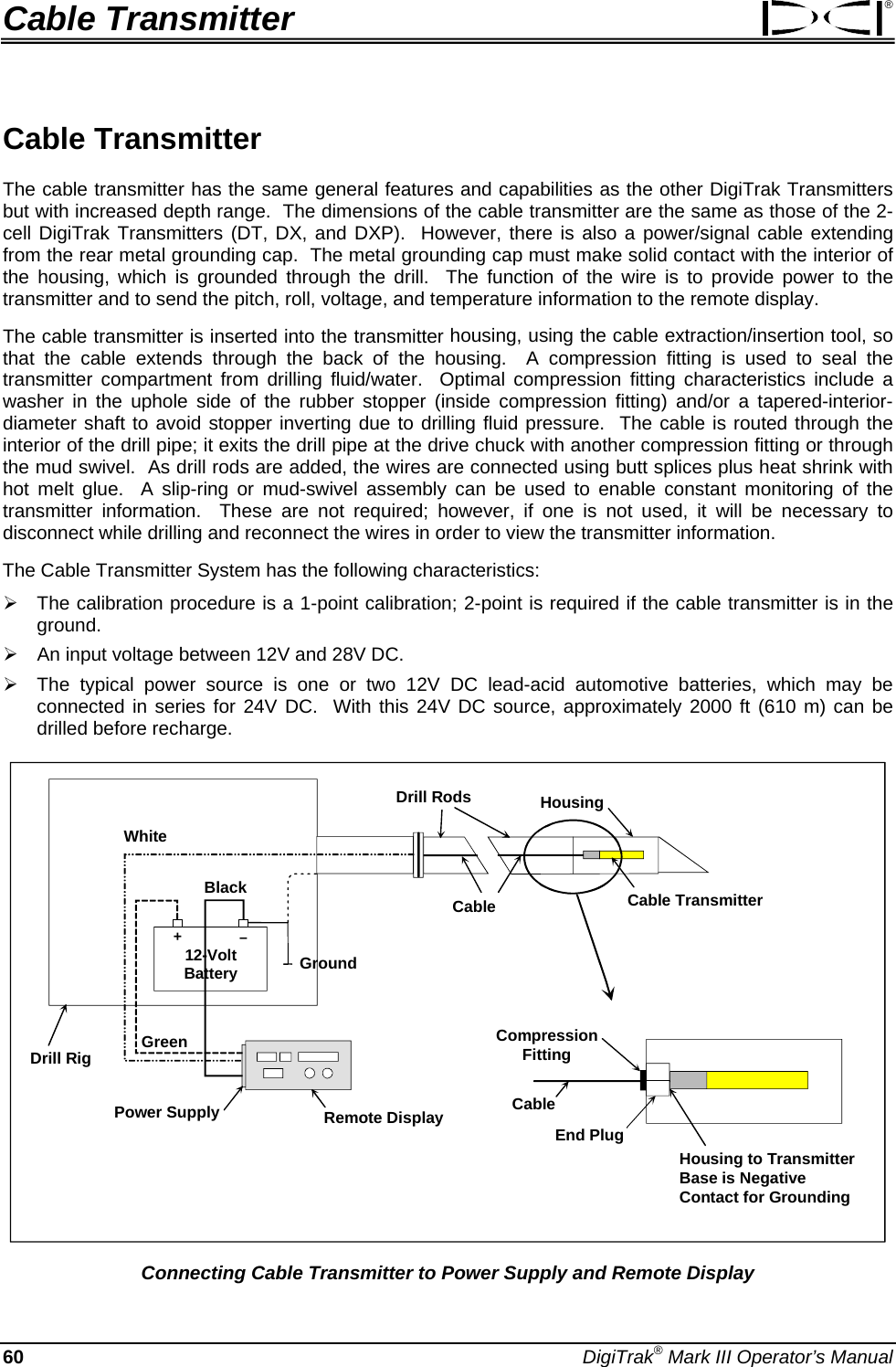 Cable Transmitter ® Cable Transmitter  The cable transmitter has the same general features and capabilities as the other DigiTrak Transmitters but with increased depth range.  The dimensions of the cable transmitter are the same as those of the 2-cell DigiTrak Transmitters (DT, DX, and DXP).  However, there is also a power/signal cable extending from the rear metal grounding cap.  The metal grounding cap must make solid contact with the interior of the housing, which is grounded through the drill.  The function of the wire is to provide power to the transmitter and to send the pitch, roll, voltage, and temperature information to the remote display. The cable transmitter is inserted into the transmitter housing, using the cable extraction/insertion tool, so that the cable extends through the back of the housing.  A compression fitting is used to seal the transmitter compartment from drilling fluid/water.  Optimal compression fitting characteristics include a washer in the uphole side of the rubber stopper (inside compression fitting) and/or a tapered-interior-diameter shaft to avoid stopper inverting due to drilling fluid pressure.  The cable is routed through the interior of the drill pipe; it exits the drill pipe at the drive chuck with another compression fitting or through the mud swivel.  As drill rods are added, the wires are connected using butt splices plus heat shrink with hot melt glue.  A slip-ring or mud-swivel assembly can be used to enable constant monitoring of the transmitter information.  These are not required; however, if one is not used, it will be necessary to disconnect while drilling and reconnect the wires in order to view the transmitter information. The Cable Transmitter System has the following characteristics: ¾ The calibration procedure is a 1-point calibration; 2-point is required if the cable transmitter is in the ground. ¾ An input voltage between 12V and 28V DC. ¾ The typical power source is one or two 12V DC lead-acid automotive batteries, which may be connected in series for 24V DC.  With this 24V DC source, approximately 2000 ft (610 m) can be drilled before recharge. 12-VoltBattery–+Drill RigRemote DisplayPower SupplyHousingCable TransmitterDrill RodsCableGroundCompression FittingEnd PlugHousing to Transmitter Base is Negative Contact for GroundingCableWhiteGreenBlack Connecting Cable Transmitter to Power Supply and Remote Display 60 DigiTrak® Mark III Operator’s Manual 