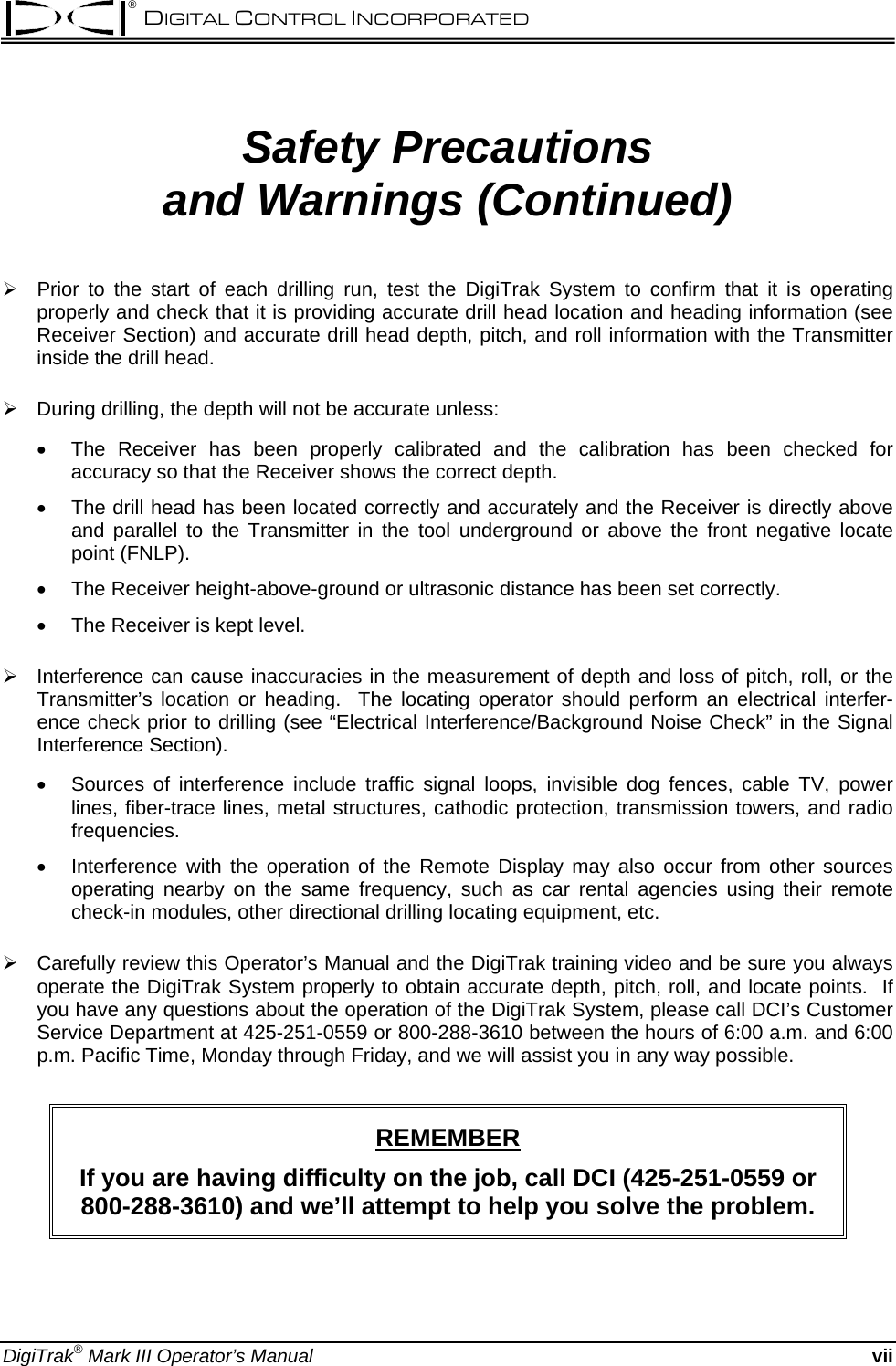 ® DIGITAL CONTROL INCORPORATED  Safety Precautions  and Warnings (Continued)  ¾  Prior to the start of each drilling run, test the DigiTrak System to confirm that it is operating properly and check that it is providing accurate drill head location and heading information (see Receiver Section) and accurate drill head depth, pitch, and roll information with the Transmitter inside the drill head.  ¾  During drilling, the depth will not be accurate unless: • • • • • • The Receiver has been properly calibrated and the calibration has been checked for accuracy so that the Receiver shows the correct depth. The drill head has been located correctly and accurately and the Receiver is directly above and parallel to the Transmitter in the tool underground or above the front negative locate point (FNLP). The Receiver height-above-ground or ultrasonic distance has been set correctly. The Receiver is kept level.  ¾  Interference can cause inaccuracies in the measurement of depth and loss of pitch, roll, or the Transmitter’s location or heading.  The locating operator should perform an electrical interfer-ence check prior to drilling (see “Electrical Interference/Background Noise Check” in the Signal Interference Section).  Sources of interference include traffic signal loops, invisible dog fences, cable TV, power lines, fiber-trace lines, metal structures, cathodic protection, transmission towers, and radio frequencies. Interference with the operation of the Remote Display may also occur from other sources operating nearby on the same frequency, such as car rental agencies using their remote check-in modules, other directional drilling locating equipment, etc.  ¾  Carefully review this Operator’s Manual and the DigiTrak training video and be sure you always operate the DigiTrak System properly to obtain accurate depth, pitch, roll, and locate points.  If you have any questions about the operation of the DigiTrak System, please call DCI’s Customer Service Department at 425-251-0559 or 800-288-3610 between the hours of 6:00 a.m. and 6:00 p.m. Pacific Time, Monday through Friday, and we will assist you in any way possible.  REMEMBER If you are having difficulty on the job, call DCI (425-251-0559 or 800-288-3610) and we’ll attempt to help you solve the problem. DigiTrak® Mark III Operator’s Manual vii 