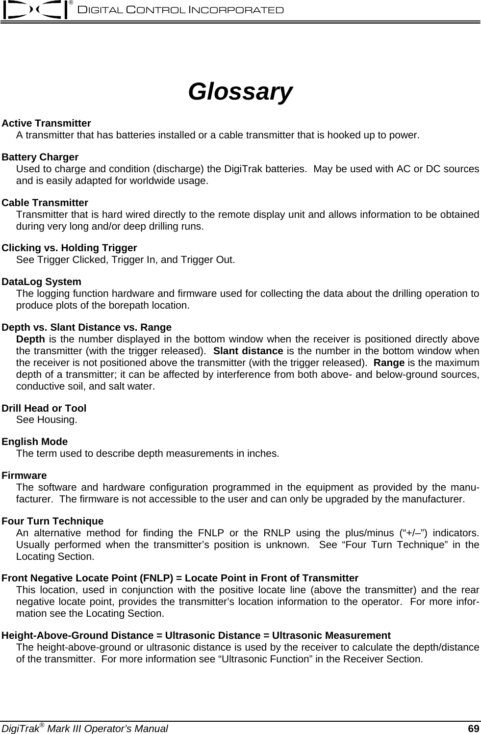 ® DIGITAL CONTROL INCORPORATED  Glossary Active Transmitter A transmitter that has batteries installed or a cable transmitter that is hooked up to power. Battery Charger Used to charge and condition (discharge) the DigiTrak batteries.  May be used with AC or DC sources and is easily adapted for worldwide usage. Cable Transmitter  Transmitter that is hard wired directly to the remote display unit and allows information to be obtained during very long and/or deep drilling runs.   Clicking vs. Holding Trigger See Trigger Clicked, Trigger In, and Trigger Out. DataLog System The logging function hardware and firmware used for collecting the data about the drilling operation to produce plots of the borepath location. Depth vs. Slant Distance vs. Range Depth is the number displayed in the bottom window when the receiver is positioned directly above the transmitter (with the trigger released).  Slant distance is the number in the bottom window when the receiver is not positioned above the transmitter (with the trigger released).  Range is the maximum depth of a transmitter; it can be affected by interference from both above- and below-ground sources, conductive soil, and salt water.    Drill Head or Tool See Housing. English Mode The term used to describe depth measurements in inches. Firmware The software and hardware configuration programmed in the equipment as provided by the manu-facturer.  The firmware is not accessible to the user and can only be upgraded by the manufacturer. Four Turn Technique An alternative method for finding the FNLP or the RNLP using the plus/minus (“+/–”) indicators.  Usually performed when the transmitter’s position is unknown.  See “Four Turn Technique” in the Locating Section. Front Negative Locate Point (FNLP) = Locate Point in Front of Transmitter This location, used in conjunction with the positive locate line (above the transmitter) and the rear negative locate point, provides the transmitter’s location information to the operator.  For more infor-mation see the Locating Section. Height-Above-Ground Distance = Ultrasonic Distance = Ultrasonic Measurement The height-above-ground or ultrasonic distance is used by the receiver to calculate the depth/distance of the transmitter.  For more information see “Ultrasonic Function” in the Receiver Section. DigiTrak® Mark III Operator’s Manual  69 
