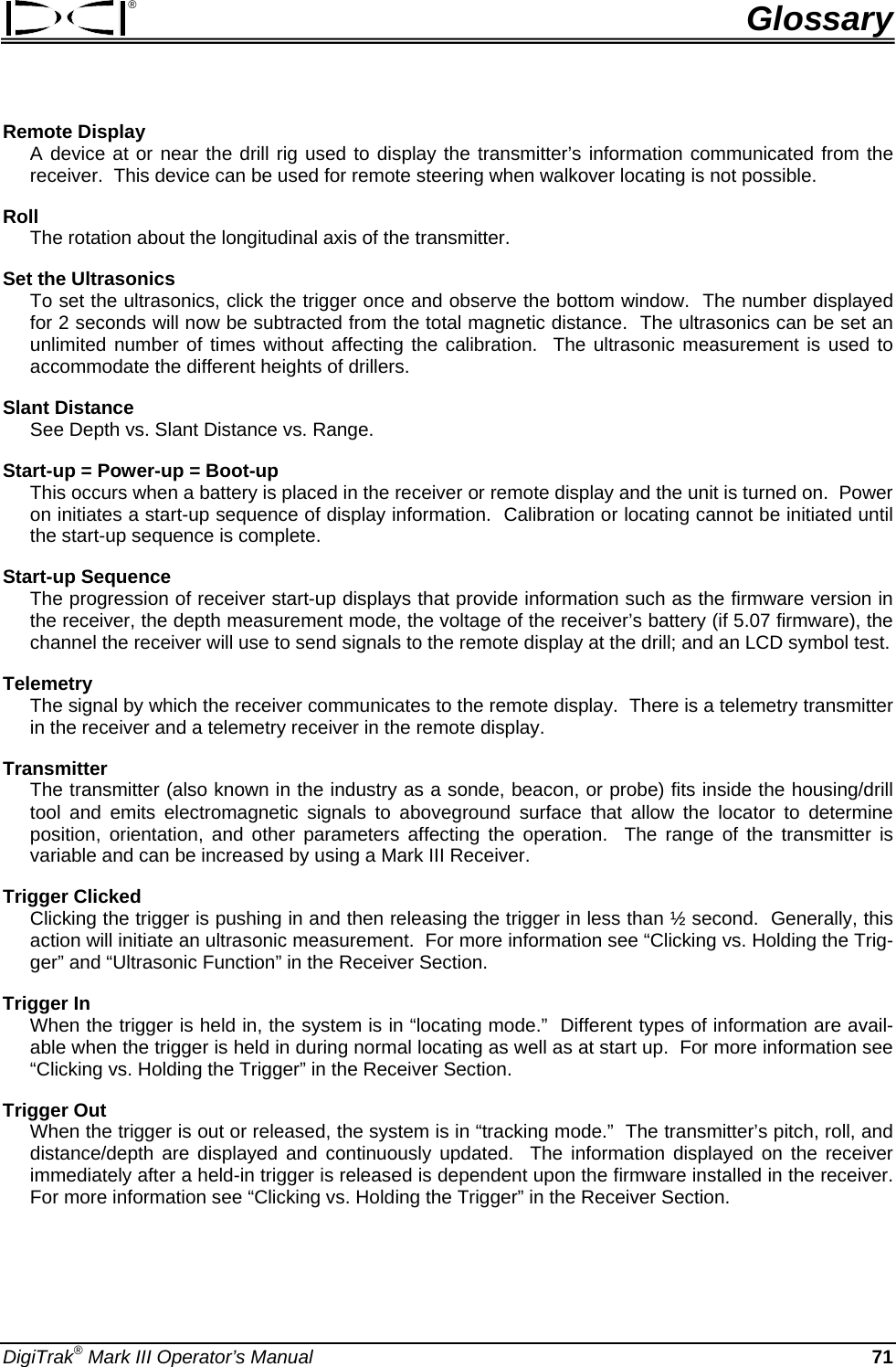 ®  Glossary Remote Display  A device at or near the drill rig used to display the transmitter’s information communicated from the receiver.  This device can be used for remote steering when walkover locating is not possible.  Roll  The rotation about the longitudinal axis of the transmitter. Set the Ultrasonics  To set the ultrasonics, click the trigger once and observe the bottom window.  The number displayed for 2 seconds will now be subtracted from the total magnetic distance.  The ultrasonics can be set an unlimited number of times without affecting the calibration.  The ultrasonic measurement is used to accommodate the different heights of drillers. Slant Distance See Depth vs. Slant Distance vs. Range. Start-up = Power-up = Boot-up  This occurs when a battery is placed in the receiver or remote display and the unit is turned on.  Power on initiates a start-up sequence of display information.  Calibration or locating cannot be initiated until the start-up sequence is complete. Start-up Sequence  The progression of receiver start-up displays that provide information such as the firmware version in the receiver, the depth measurement mode, the voltage of the receiver’s battery (if 5.07 firmware), the channel the receiver will use to send signals to the remote display at the drill; and an LCD symbol test.  Telemetry  The signal by which the receiver communicates to the remote display.  There is a telemetry transmitter in the receiver and a telemetry receiver in the remote display. Transmitter  The transmitter (also known in the industry as a sonde, beacon, or probe) fits inside the housing/drill tool and emits electromagnetic signals to aboveground surface that allow the locator to determine position, orientation, and other parameters affecting the operation.  The range of the transmitter is variable and can be increased by using a Mark III Receiver. Trigger Clicked Clicking the trigger is pushing in and then releasing the trigger in less than ½ second.  Generally, this action will initiate an ultrasonic measurement.  For more information see “Clicking vs. Holding the Trig-ger” and “Ultrasonic Function” in the Receiver Section. Trigger In  When the trigger is held in, the system is in “locating mode.”  Different types of information are avail-able when the trigger is held in during normal locating as well as at start up.  For more information see “Clicking vs. Holding the Trigger” in the Receiver Section. Trigger Out When the trigger is out or released, the system is in “tracking mode.”  The transmitter’s pitch, roll, and distance/depth are displayed and continuously updated.  The information displayed on the receiver immediately after a held-in trigger is released is dependent upon the firmware installed in the receiver.  For more information see “Clicking vs. Holding the Trigger” in the Receiver Section. DigiTrak® Mark III Operator’s Manual   71 