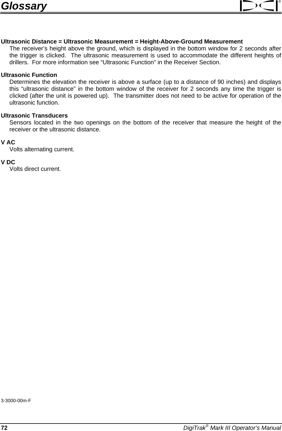 Glossary ® Ultrasonic Distance = Ultrasonic Measurement = Height-Above-Ground Measurement  The receiver’s height above the ground, which is displayed in the bottom window for 2 seconds after the trigger is clicked.  The ultrasonic measurement is used to accommodate the different heights of drillers.  For more information see “Ultrasonic Function” in the Receiver Section. Ultrasonic Function  Determines the elevation the receiver is above a surface (up to a distance of 90 inches) and displays this “ultrasonic distance” in the bottom window of the receiver for 2 seconds any time the trigger is clicked (after the unit is powered up).  The transmitter does not need to be active for operation of the ultrasonic function. Ultrasonic Transducers Sensors located in the two openings on the bottom of the receiver that measure the height of the receiver or the ultrasonic distance. V AC  Volts alternating current. V DC  Volts direct current.                  3-3000-00m-F 72 DigiTrak® Mark III Operator’s Manual 