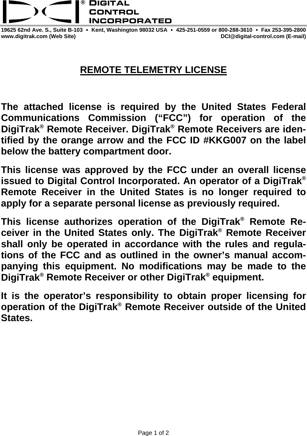 ® 19625 62nd Ave. S., Suite B-103  y  Kent, Washington 98032 USA  y  425-251-0559 or 800-288-3610  y Fax 253-395-2800 www.digitrak.com (Web Site)  DCI@digital-control.com (E-mail)  Page 1 of 2 DIGITAL CONTROL INCORPORATED  REMOTE TELEMETRY LICENSE  The attached license is required by the United States Federal Communications Commission (“FCC”) for operation of the DigiTrak® Remote Receiver. DigiTrak® Remote Receivers are iden-tified by the orange arrow and the FCC ID #KKG007 on the label below the battery compartment door. This license was approved by the FCC under an overall license issued to Digital Control Incorporated. An operator of a DigiTrak® Remote Receiver in the United States is no longer required to apply for a separate personal license as previously required. This license authorizes operation of the DigiTrak® Remote Re-ceiver in the United States only. The DigiTrak® Remote Receiver shall only be operated in accordance with the rules and regula-tions of the FCC and as outlined in the owner’s manual accom-panying this equipment. No modifications may be made to the DigiTrak® Remote Receiver or other DigiTrak® equipment. It is the operator’s responsibility to obtain proper licensing for operation of the DigiTrak® Remote Receiver outside of the United States. 