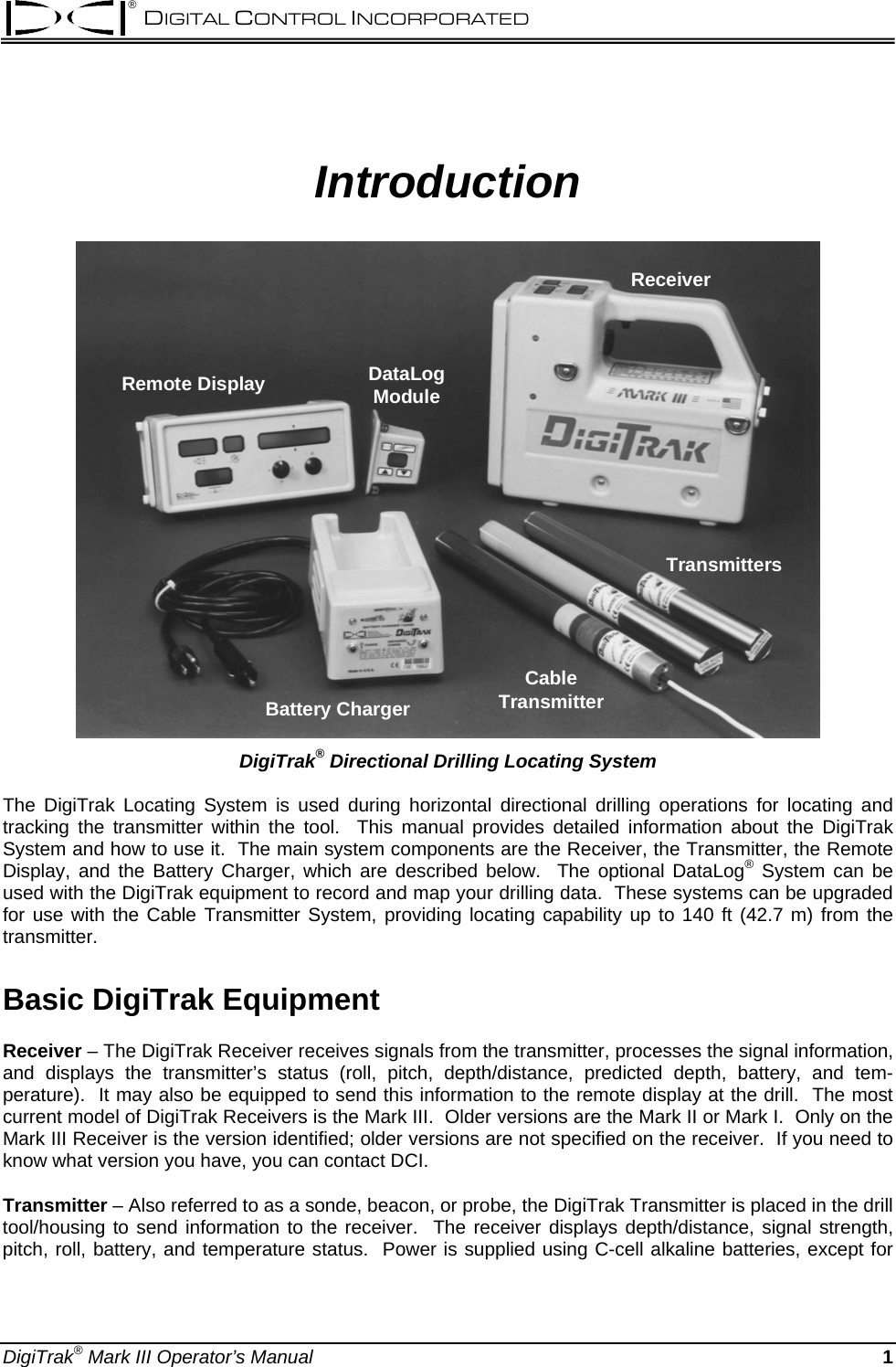 ® DIGITAL CONTROL INCORPORATED  Introduction Remote Display DataLogModuleReceiverBattery ChargerTransmittersCableTransmitter DigiTrak® Directional Drilling Locating System  The DigiTrak Locating System is used during horizontal directional drilling operations for locating and tracking the transmitter within the tool.  This manual provides detailed information about the DigiTrak System and how to use it.  The main system components are the Receiver, the Transmitter, the Remote Display, and the Battery Charger, which are described below.  The optional DataLog® System can be used with the DigiTrak equipment to record and map your drilling data.  These systems can be upgraded for use with the Cable Transmitter System, providing locating capability up to 140 ft (42.7 m) from the transmitter. Basic DigiTrak Equipment Receiver – The DigiTrak Receiver receives signals from the transmitter, processes the signal information, and displays the transmitter’s status (roll, pitch, depth/distance, predicted depth, battery, and tem-perature).  It may also be equipped to send this information to the remote display at the drill.  The most current model of DigiTrak Receivers is the Mark III.  Older versions are the Mark II or Mark I.  Only on the Mark III Receiver is the version identified; older versions are not specified on the receiver.  If you need to know what version you have, you can contact DCI.  Transmitter – Also referred to as a sonde, beacon, or probe, the DigiTrak Transmitter is placed in the drill tool/housing to send information to the receiver.  The receiver displays depth/distance, signal strength, pitch, roll, battery, and temperature status.  Power is supplied using C-cell alkaline batteries, except for DigiTrak® Mark III Operator’s Manual  1 