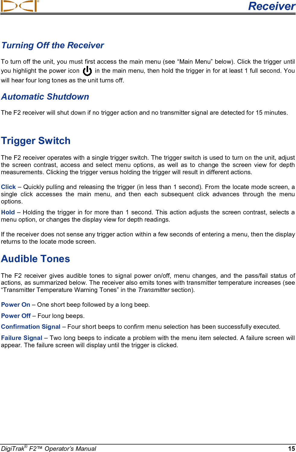  Receiver DigiTrak® F2™ Operator’s Manual 15 Turning Off the Receiver To turn off the unit, you must first access the main menu (see “Main Menu” below). Click the trigger until you highlight the power icon   in the main menu, then hold the trigger in for at least 1 full second. You will hear four long tones as the unit turns off. Automatic Shutdown  The F2 receiver will shut down if no trigger action and no transmitter signal are detected for 15 minutes.   Trigger Switch The F2 receiver operates with a single trigger switch. The trigger switch is used to turn on the unit, adjust the screen contrast, access and select menu options, as well as to change the screen view for depth measurements. Clicking the trigger versus holding the trigger will result in different actions. Click – Quickly pulling and releasing the trigger (in less than 1 second). From the locate mode screen, a single click accesses the main menu, and then each subsequent click advances through the menu options. Hold – Holding the trigger in for more than 1 second. This action adjusts the screen contrast, selects a menu option, or changes the display view for depth readings. If the receiver does not sense any trigger action within a few seconds of entering a menu, then the display returns to the locate mode screen. Audible Tones The F2 receiver gives audible tones to signal power on/off, menu changes, and the pass/fail status of actions, as summarized below. The receiver also emits tones with transmitter temperature increases (see “Transmitter Temperature Warning Tones” in the Transmitter section).  Power On – One short beep followed by a long beep. Power Off – Four long beeps. Confirmation Signal – Four short beeps to confirm menu selection has been successfully executed.  Failure Signal – Two long beeps to indicate a problem with the menu item selected. A failure screen will appear. The failure screen will display until the trigger is clicked. 