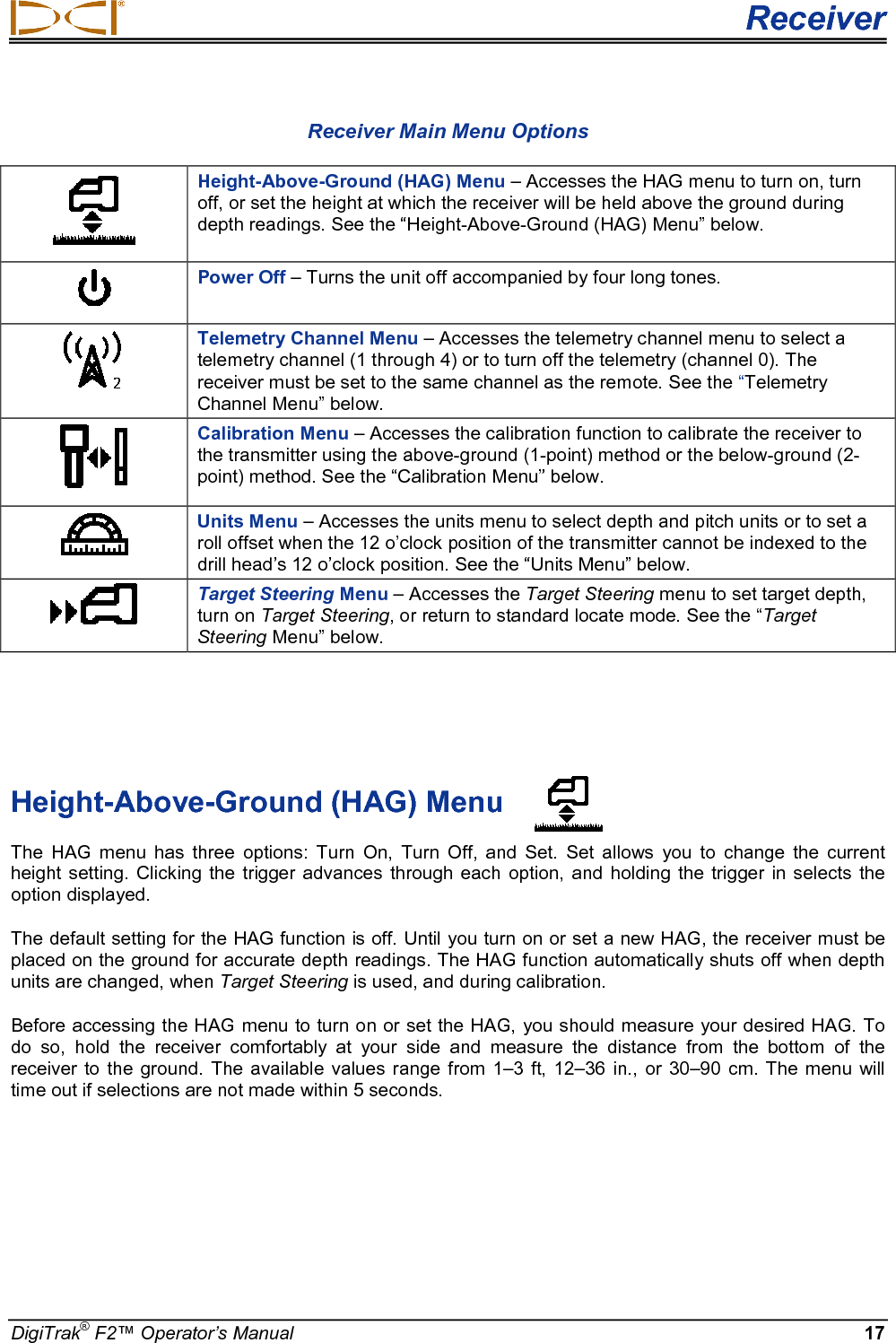  Receiver DigiTrak® F2™ Operator’s Manual 17 Receiver Main Menu Options  Height-Above-Ground (HAG) Menu – Accesses the HAG menu to turn on, turn off, or set the height at which the receiver will be held above the ground during depth readings. See the “Height-Above-Ground (HAG) Menu” below.  Power Off – Turns the unit off accompanied by four long tones.   Telemetry Channel Menu – Accesses the telemetry channel menu to select a telemetry channel (1 through 4) or to turn off the telemetry (channel 0). The receiver must be set to the same channel as the remote. See the “Telemetry Channel Menu” below.  Calibration Menu – Accesses the calibration function to calibrate the receiver to the transmitter using the above-ground (1-point) method or the below-ground (2-point) method. See the “Calibration Menu” below.  Units Menu – Accesses the units menu to select depth and pitch units or to set a roll offset when the 12 o’clock position of the transmitter cannot be indexed to the drill head’s 12 o’clock position. See the “Units Menu” below.  Target Steering Menu – Accesses the Target Steering menu to set target depth, turn on Target Steering, or return to standard locate mode. See the “Target Steering Menu” below.    Height-Above-Ground (HAG) Menu The HAG menu has three options: Turn  On, Turn Off, and Set.  Set allows you to change the current height setting.  Clicking the trigger advances through each option, and  holding the trigger in  selects the option displayed.  The default setting for the HAG function is off. Until you turn on or set a new HAG, the receiver must be placed on the ground for accurate depth readings. The HAG function automatically shuts off when depth units are changed, when Target Steering is used, and during calibration. Before accessing the HAG menu to turn on or set the HAG, you should measure your desired HAG. To do so, hold the receiver comfortably at your side and measure the distance from the bottom of the receiver to the ground. The available values range from 1–3 ft, 12–36 in., or 30–90 cm. The menu will time out if selections are not made within 5 seconds. 