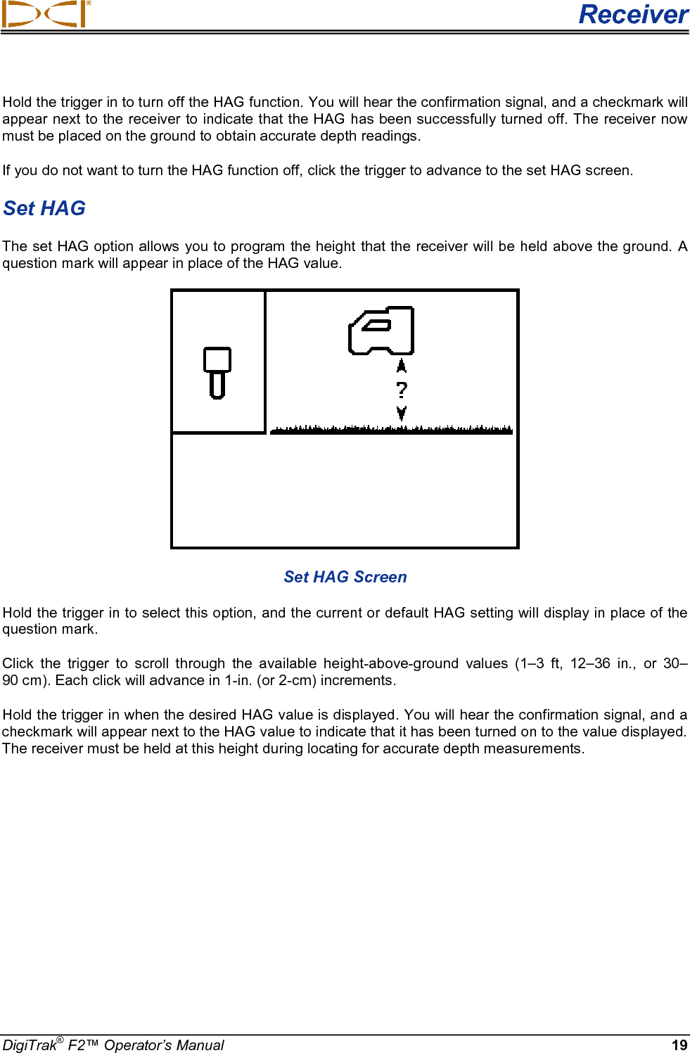  Receiver DigiTrak® F2™ Operator’s Manual 19 Hold the trigger in to turn off the HAG function. You will hear the confirmation signal, and a checkmark will appear next to the receiver to indicate that the HAG has been successfully turned off. The receiver now must be placed on the ground to obtain accurate depth readings.  If you do not want to turn the HAG function off, click the trigger to advance to the set HAG screen. Set HAG The set HAG option allows you to program the height that the receiver will be held above the ground. A question mark will appear in place of the HAG value.  Set HAG Screen Hold the trigger in to select this option, and the current or default HAG setting will display in place of the question mark.  Click the trigger to scroll through the available height-above-ground values (1–3 ft, 12–36 in., or  30–90 cm). Each click will advance in 1-in. (or 2-cm) increments.  Hold the trigger in when the desired HAG value is displayed. You will hear the confirmation signal, and a checkmark will appear next to the HAG value to indicate that it has been turned on to the value displayed. The receiver must be held at this height during locating for accurate depth measurements.  