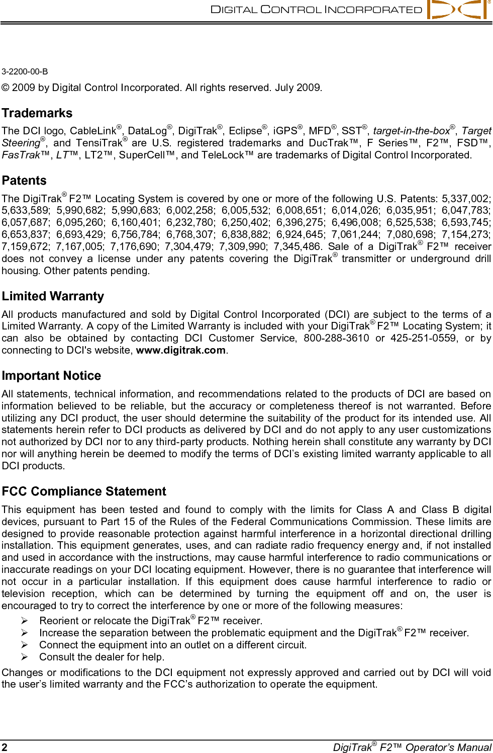 DIGITAL CONTROL INCORPORATED    2  DigiTrak® F2™ Operator’s Manual 3-2200-00-B    © 2009 by Digital Control Incorporated. All rights reserved. July 2009.  68BTrademarks  The DCI logo, CableLink®, DataLog®, DigiTrak®, Eclipse®, iGPS®, MFD®, SST®, target-in-the-box®, Target Steering®, and TensiTrak® are U.S. registered trademarks and DucTrak™, F Series™, F2™,  FSD™, FasTrak™, LT™, LT2™, SuperCell™, and TeleLock™ are trademarks of Digital Control Incorporated.  69BPatents  The DigiTrak® F2™ Locating System is covered by one or more of the following U.S. Patents: 5,337,002; 5,633,589; 5,990,682; 5,990,683; 6,002,258; 6,005,532; 6,008,651; 6,014,026; 6,035,951; 6,047,783; 6,057,687;  6,095,260;  6,160,401; 6,232,780; 6,250,402;  6,396,275;  6,496,008;  6,525,538; 6,593,745; 6,653,837;  6,693,429; 6,756,784; 6,768,307; 6,838,882; 6,924,645; 7,061,244; 7,080,698; 7,154,273; 7,159,672;  7,167,005; 7,176,690; 7,304,479; 7,309,990; 7,345,486. Sale of a DigiTrak® F2™ receiver does not convey a license under any patents covering the DigiTrak® transmitter or underground drill housing. Other patents pending.  70BLimited Warranty  All products manufactured and sold by Digital Control Incorporated (DCI) are subject to the terms of a Limited Warranty. A copy of the Limited Warranty is included with your DigiTrak® F2™ Locating System; it can also be obtained by contacting DCI Customer Service, 800-288-3610 or 425-251-0559, or by connecting to DCI&apos;s website, www.digitrak.com.  71BImportant Notice  All statements, technical information, and recommendations related to the products of DCI are based on information believed to be reliable, but the accuracy or completeness thereof is not warranted. Before utilizing any DCI product, the user should determine the suitability of the product for its intended use. All statements herein refer to DCI products as delivered by DCI and do not apply to any user customizations not authorized by DCI nor to any third-party products. Nothing herein shall constitute any warranty by DCI nor will anything herein be deemed to modify the terms of DCI’s existing limited warranty applicable to all DCI products.  72BFCC Compliance Statement  This equipment has been tested and found to comply with the limits for Class  A and Class B  digital devices, pursuant to Part 15 of the Rules of the Federal Communications Commission. These limits are designed to provide reasonable protection against harmful interference in a horizontal directional drilling installation. This equipment generates, uses, and can radiate radio frequency energy and, if not installed and used in accordance with the instructions, may cause harmful interference to radio communications or inaccurate readings on your DCI locating equipment. However, there is no guarantee that interference will not occur in a particular installation. If this equipment does cause harmful interference to radio or television reception, which can be determined by turning the equipment off and on, the user is encouraged to try to correct the interference by one or more of the following measures:  Reorient or relocate the DigiTrak® F2™ receiver.  Increase the separation between the problematic equipment and the DigiTrak® F2™ receiver.  Connect the equipment into an outlet on a different circuit.  Consult the dealer for help. Changes or modifications to the DCI equipment not expressly approved and carried out by DCI will void the user’s limited warranty and the FCC’s authorization to operate the equipment. 