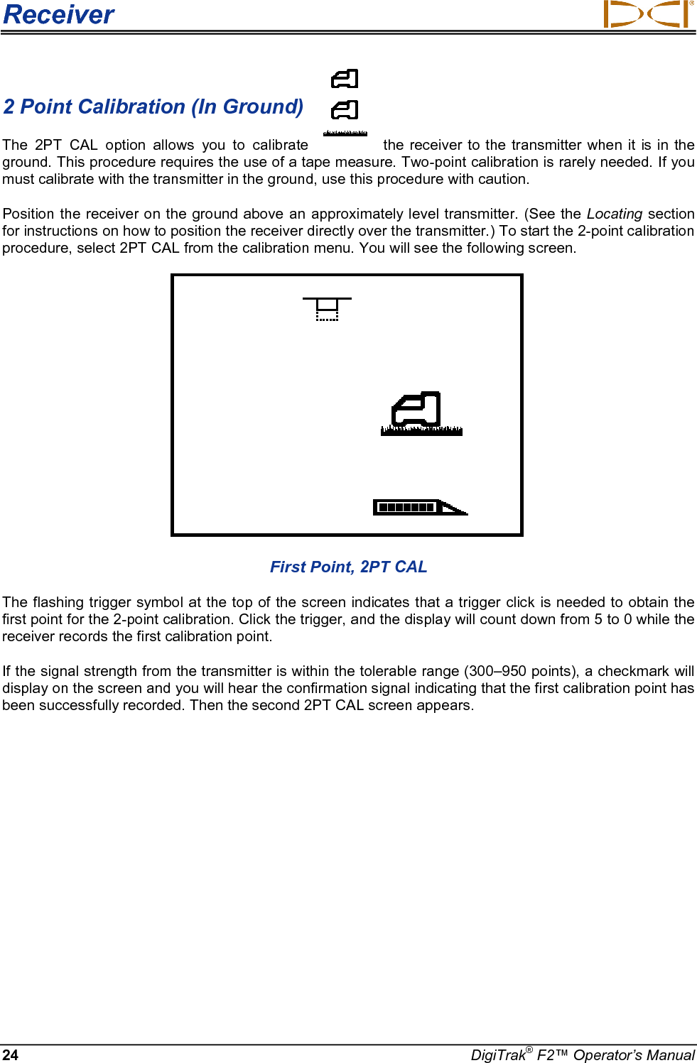 Receiver     24 DigiTrak® F2™ Operator’s Manual 2 Point Calibration (In Ground)   The 2PT CAL option allows you to calibrate the receiver to the transmitter when it is in the ground. This procedure requires the use of a tape measure. Two-point calibration is rarely needed. If you must calibrate with the transmitter in the ground, use this procedure with caution. Position the receiver on the ground above an approximately level transmitter. (See the Locating section for instructions on how to position the receiver directly over the transmitter.) To start the 2-point calibration procedure, select 2PT CAL from the calibration menu. You will see the following screen.  First Point, 2PT CAL The flashing trigger symbol at the top of the screen indicates that a trigger click is needed to obtain the first point for the 2-point calibration. Click the trigger, and the display will count down from 5 to 0 while the receiver records the first calibration point. If the signal strength from the transmitter is within the tolerable range (300–950 points), a checkmark will display on the screen and you will hear the confirmation signal indicating that the first calibration point has been successfully recorded. Then the second 2PT CAL screen appears.  