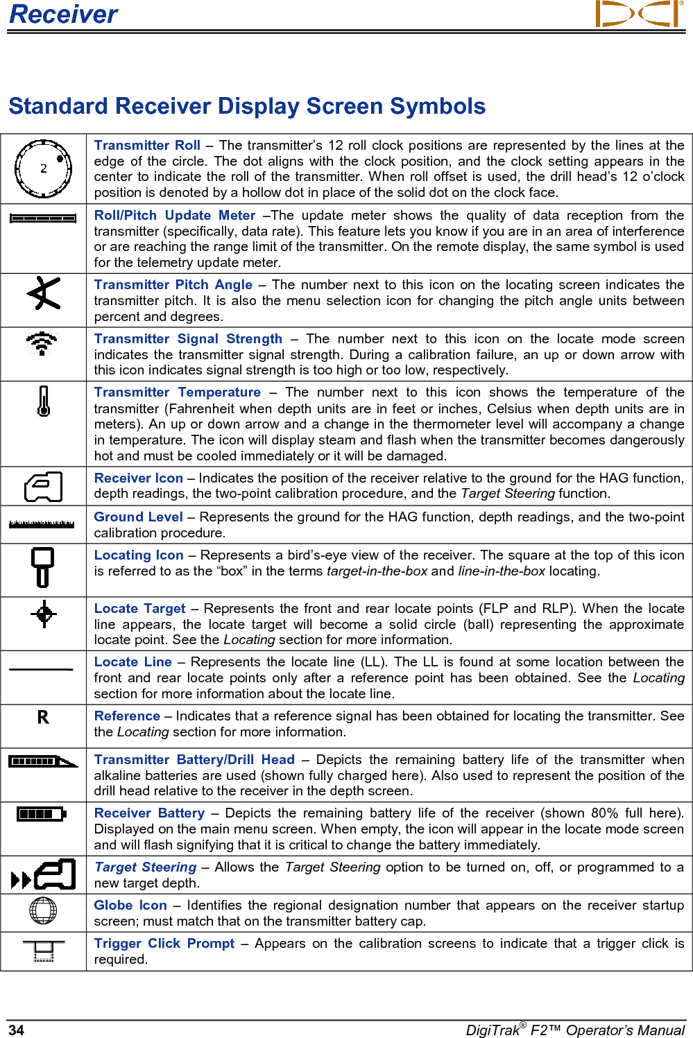 Receiver     34 DigiTrak® F2™ Operator’s Manual Standard Receiver Display Screen Symbols   Transmitter Roll – The transmitter’s 12 roll clock positions are represented by the lines at the edge of the circle.  The dot aligns with the clock position,  and the clock setting  appears in the center to indicate the roll of the transmitter. When roll offset is used, the drill head’s 12 o’clock position is denoted by a hollow dot in place of the solid dot on the clock face.  Roll/Pitch  Update  Meter –The update meter shows the quality of data reception from the transmitter (specifically, data rate). This feature lets you know if you are in an area of interference or are reaching the range limit of the transmitter. On the remote display, the same symbol is used for the telemetry update meter.  Transmitter Pitch Angle –  The number next to this icon on the locating screen indicates the transmitter pitch. It is also the menu selection icon for changing the pitch angle units between percent and degrees.   Transmitter Signal Strength – The number next to this icon on the locate mode screen indicates the transmitter signal strength.  During a calibration failure, an up or down arrow with this icon indicates signal strength is too high or too low, respectively.   Transmitter Temperature – The number next to this icon shows the temperature of the transmitter (Fahrenheit when depth units are in feet or inches, Celsius when depth units are in meters). An up or down arrow and a change in the thermometer level will accompany a change in temperature. The icon will display steam and flash when the transmitter becomes dangerously hot and must be cooled immediately or it will be damaged.  Receiver Icon – Indicates the position of the receiver relative to the ground for the HAG function, depth readings, the two-point calibration procedure, and the Target Steering function.  Ground Level – Represents the ground for the HAG function, depth readings, and the two-point calibration procedure.  Locating Icon – Represents a bird’s-eye view of the receiver. The square at the top of this icon is referred to as the “box” in the terms target-in-the-box and line-in-the-box locating.   Locate Target – Represents the front and rear locate points (FLP and RLP). When the locate line  appears,  the  locate target will become a solid circle (ball) representing the approximate locate point. See the Locating section for more information.  Locate Line –  Represents the locate line (LL). The LL is found at some location between the front and rear locate points only  after a reference point has been obtained.  See the  Locating section for more information about the locate line. R Reference – Indicates that a reference signal has been obtained for locating the transmitter. See the Locating section for more information.  Transmitter Battery/Drill Head –  Depicts the  remaining battery life of the transmitter when alkaline batteries are used (shown fully charged here). Also used to represent the position of the drill head relative to the receiver in the depth screen.  Receiver Battery –  Depicts the remaining battery life of the receiver (shown 80% full here). Displayed on the main menu screen. When empty, the icon will appear in the locate mode screen and will flash signifying that it is critical to change the battery immediately.   Target Steering – Allows the Target Steering option to be turned on, off, or programmed to a new target depth.  Globe Icon –  Identifies the regional designation number that appears on the receiver startup screen; must match that on the transmitter battery cap.  Trigger Click Prompt – Appears on the calibration screens to indicate that a trigger click is required.  