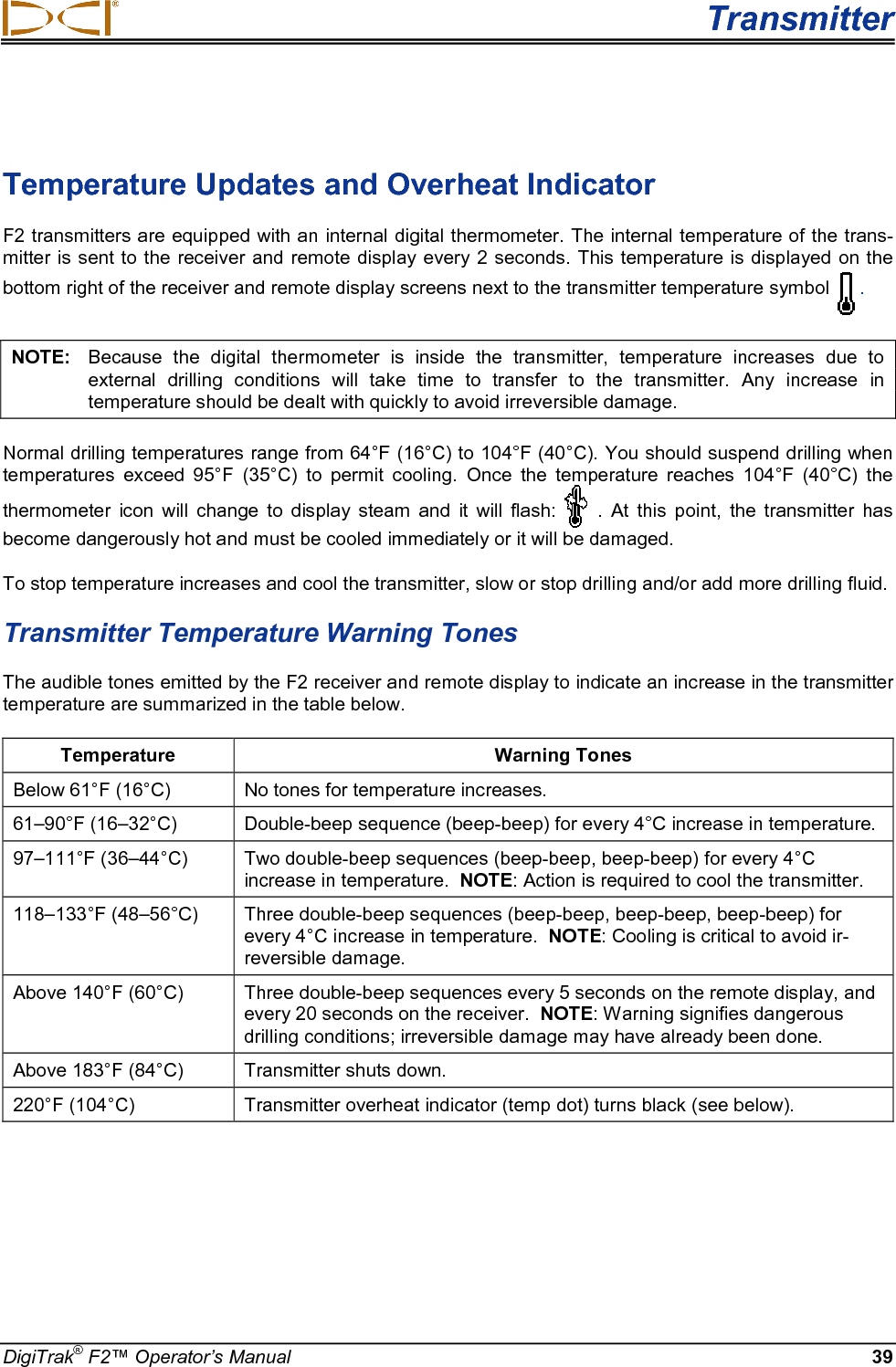  Transmitter DigiTrak® F2™ Operator’s Manual 39  Temperature Updates and Overheat Indicator F2 transmitters are equipped with an internal digital thermometer. The internal temperature of the trans-mitter is sent to the receiver and remote display every 2 seconds.  This temperature is displayed on the bottom right of the receiver and remote display screens next to the transmitter temperature symbol . NOTE:   Because the digital thermometer is inside the transmitter, temperature increases due to external drilling conditions will take time to transfer to the transmitter. Any increase in temperature should be dealt with quickly to avoid irreversible damage. Normal drilling temperatures range from 64°F (16°C) to 104°F (40°C). You should suspend drilling when temperatures exceed 95°F (35°C) to permit cooling. Once the temperature reaches 104°F (40°C) the thermometer icon will change to display steam and it will flash: . At this point, the transmitter has become dangerously hot and must be cooled immediately or it will be damaged. To stop temperature increases and cool the transmitter, slow or stop drilling and/or add more drilling fluid.  Transmitter Temperature Warning Tones The audible tones emitted by the F2 receiver and remote display to indicate an increase in the transmitter temperature are summarized in the table below.  Temperature Warning Tones Below 61°F (16°C) No tones for temperature increases. 61–90°F (16–32°C)  Double-beep sequence (beep-beep) for every 4°C increase in temperature. 97–111°F (36–44°C)  Two double-beep sequences (beep-beep, beep-beep) for every 4°C increase in temperature.  NOTE: Action is required to cool the transmitter. 118–133°F (48–56°C) Three double-beep sequences (beep-beep, beep-beep, beep-beep) for every 4°C increase in temperature.  NOTE: Cooling is critical to avoid ir-reversible damage.  Above 140°F (60°C)  Three double-beep sequences every 5 seconds on the remote display, and every 20 seconds on the receiver.  NOTE: Warning signifies dangerous drilling conditions; irreversible damage may have already been done. Above 183°F (84°C) Transmitter shuts down. 220°F (104°C) Transmitter overheat indicator (temp dot) turns black (see below).  