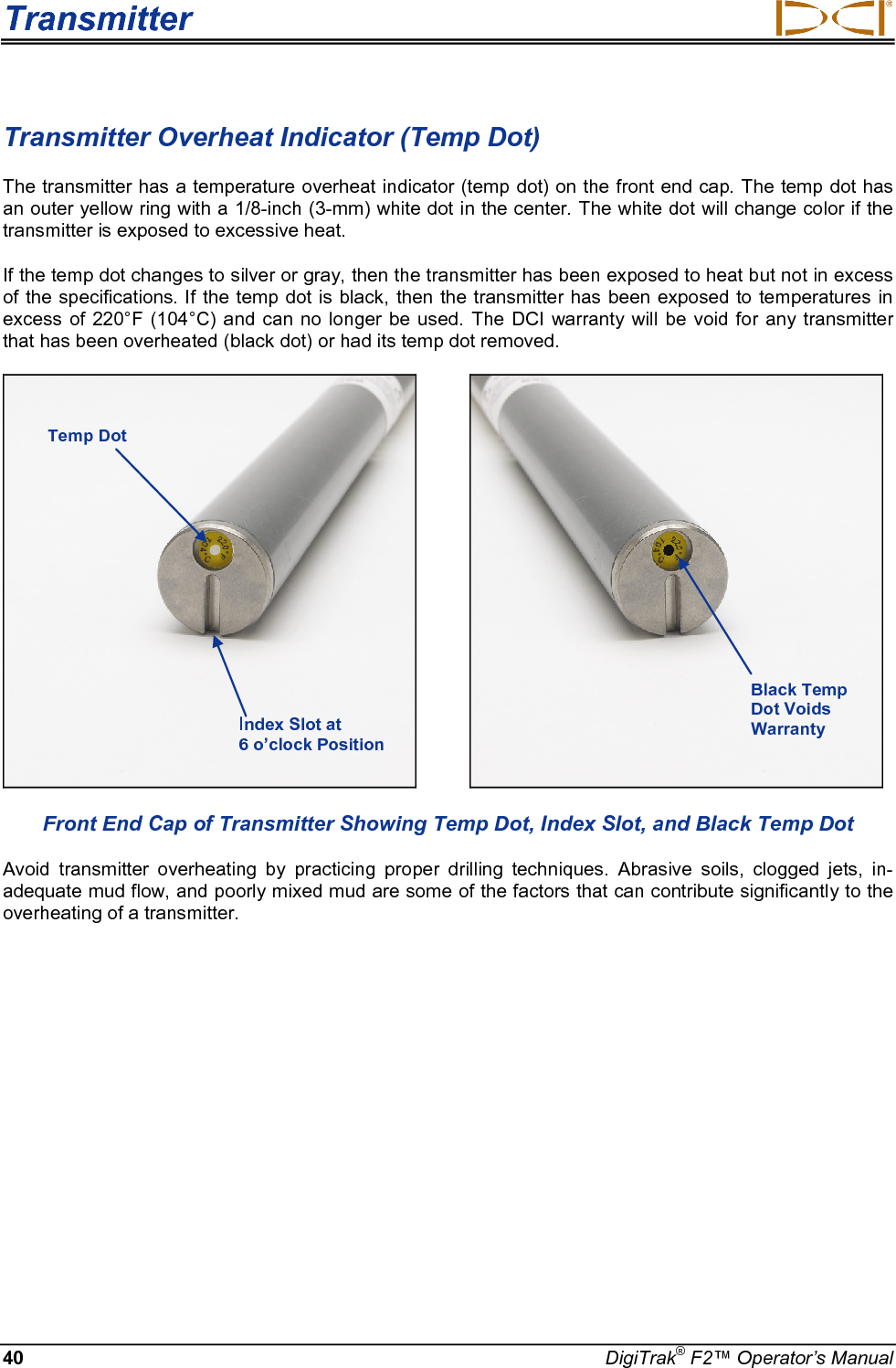 Transmitter     40 DigiTrak® F2™ Operator’s Manual Transmitter Overheat Indicator (Temp Dot) The transmitter has a temperature overheat indicator (temp dot) on the front end cap. The temp dot has an outer yellow ring with a 1/8-inch (3-mm) white dot in the center. The white dot will change color if the transmitter is exposed to excessive heat.  If the temp dot changes to silver or gray, then the transmitter has been exposed to heat but not in excess of the specifications. If the temp dot is black, then the transmitter has been exposed to temperatures in excess of 220°F (104°C) and can no longer be used.  The DCI warranty will be void for any transmitter that has been overheated (black dot) or had its temp dot removed.             Front End Cap of Transmitter Showing Temp Dot, Index Slot, and Black Temp Dot Avoid transmitter overheating by practicing proper drilling techniques.  Abrasive soils, clogged jets, in-adequate mud flow, and poorly mixed mud are some of the factors that can contribute significantly to the overheating of a transmitter. Temp Dot Index Slot at  6 o’clock Position Black Temp Dot Voids Warranty 