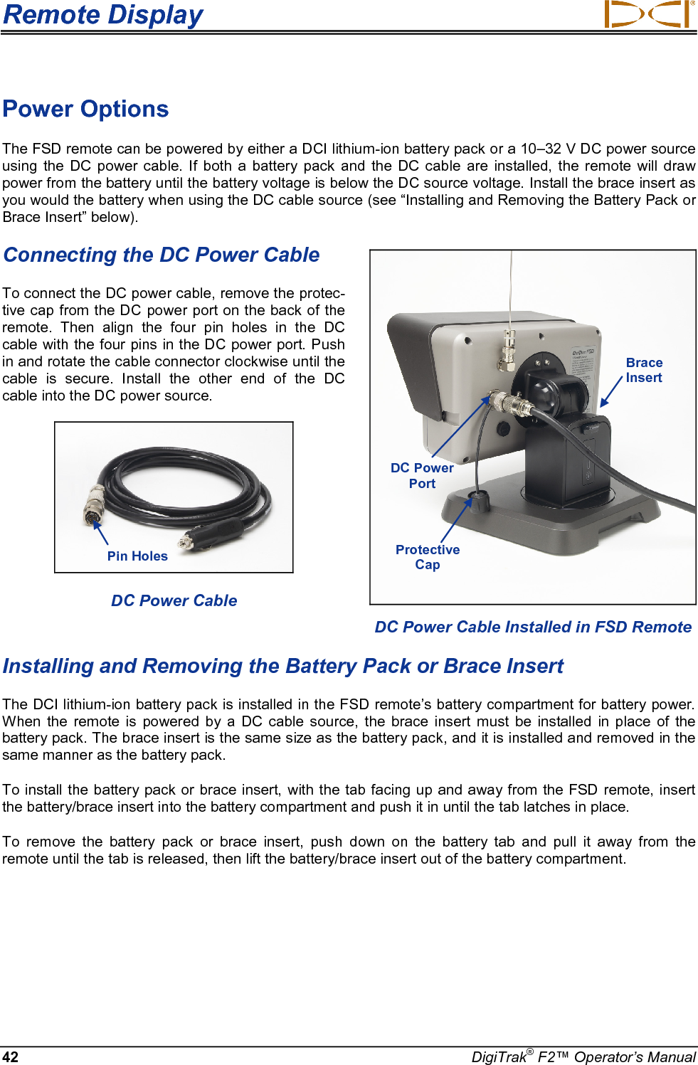 Remote Display     42 DigiTrak® F2™ Operator’s Manual Power Options The FSD remote can be powered by either a DCI lithium-ion battery pack or a 10–32 V DC power source using the DC power cable. If both a battery pack and the DC cable are installed, the remote will draw power from the battery until the battery voltage is below the DC source voltage. Install the brace insert as you would the battery when using the DC cable source (see “Installing and Removing the Battery Pack or Brace Insert” below).  Connecting the DC Power Cable To connect the DC power cable, remove the protec-tive cap from the DC power port on the back of the remote. Then align the four pin holes in the DC cable with the four pins in the DC power port. Push in and rotate the cable connector clockwise until the cable is secure. Install the other end of the DC cable into the DC power source.   DC Power Cable  Installing and Removing the Battery Pack or Brace Insert The DCI lithium-ion battery pack is installed in the FSD remote’s battery compartment for battery power. When the remote is powered by a DC cable source, the brace insert must be installed in place of the battery pack. The brace insert is the same size as the battery pack, and it is installed and removed in the same manner as the battery pack.  To install the battery pack or brace insert, with the tab facing up and away from the FSD remote, insert the battery/brace insert into the battery compartment and push it in until the tab latches in place. To remove the battery pack or brace insert, push down on the battery tab and pull it away from the remote until the tab is released, then lift the battery/brace insert out of the battery compartment.  DC Power Cable Installed in FSD Remote DC Power Port Brace Insert Pin Holes Protective Cap 