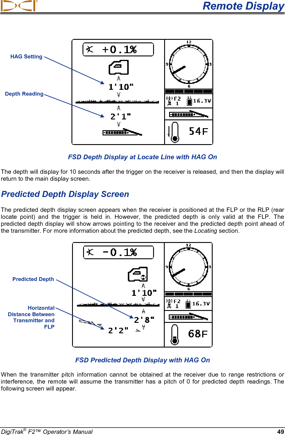  Remote Display DigiTrak® F2™ Operator’s Manual 49  FSD Depth Display at Locate Line with HAG On The depth will display for 10 seconds after the trigger on the receiver is released, and then the display will return to the main display screen. Predicted Depth Display Screen The predicted depth display screen appears when the receiver is positioned at the FLP or the RLP (rear locate point)  and the trigger is held in.  However, the predicted depth is only valid at the FLP. The predicted depth display will show arrows pointing to the receiver and the predicted depth point ahead of the transmitter. For more information about the predicted depth, see the Locating section.  FSD Predicted Depth Display with HAG On When the transmitter pitch information cannot be obtained at the receiver due to range restrictions or interference, the remote will assume the transmitter has a pitch of 0 for predicted depth readings. The following screen will appear. HAG Setting Depth Reading Horizontal Distance Between Transmitter and FLP Predicted Depth + 