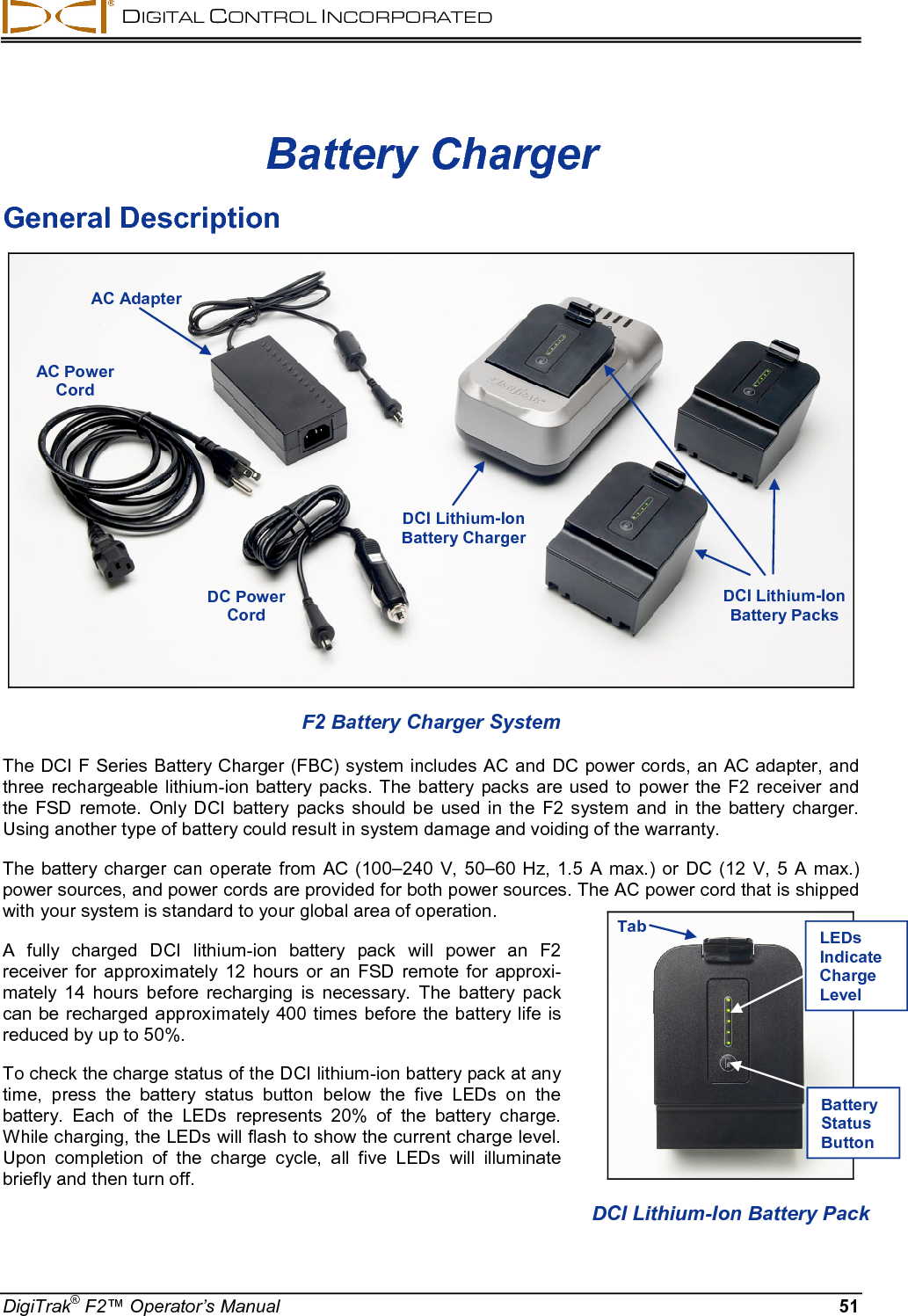  DIGITAL CONTROL INCORPORATED  DigiTrak® F2™ Operator’s Manual 51 Battery Charger General Description  F2 Battery Charger System The DCI F Series Battery Charger (FBC) system includes AC and DC power cords, an AC adapter, and three rechargeable lithium-ion battery packs. The battery packs are used to power the F2 receiver and the  FSD  remote. Only DCI battery packs should be used in the F2 system and in the battery charger. Using another type of battery could result in system damage and voiding of the warranty.  The battery charger can operate from AC (100–240 V, 50–60 Hz, 1.5 A max.) or DC (12 V, 5 A max.) power sources, and power cords are provided for both power sources. The AC power cord that is shipped with your system is standard to your global area of operation. A fully charged DCI  lithium-ion battery pack will power an F2 receiver for approximately 12 hours or an FSD remote for approxi-mately 14 hours before recharging is necessary.  The battery pack can be recharged  approximately 400 times  before the battery life is reduced by up to 50%. To check the charge status of the DCI lithium-ion battery pack at any time, press the battery status button below the five LEDs on the battery.  Each of the LEDs represents 20% of the battery charge. While charging, the LEDs will flash to show the current charge level. Upon  completion of the charge cycle, all five LEDs will illuminate briefly and then turn off.  AC Adapter AC Power Cord DCI Lithium-Ion Battery Charger DCI Lithium-Ion Battery Packs  DC Power Cord   DCI Lithium-Ion Battery Pack Tab LEDs Indicate Charge Level Battery Status Button 