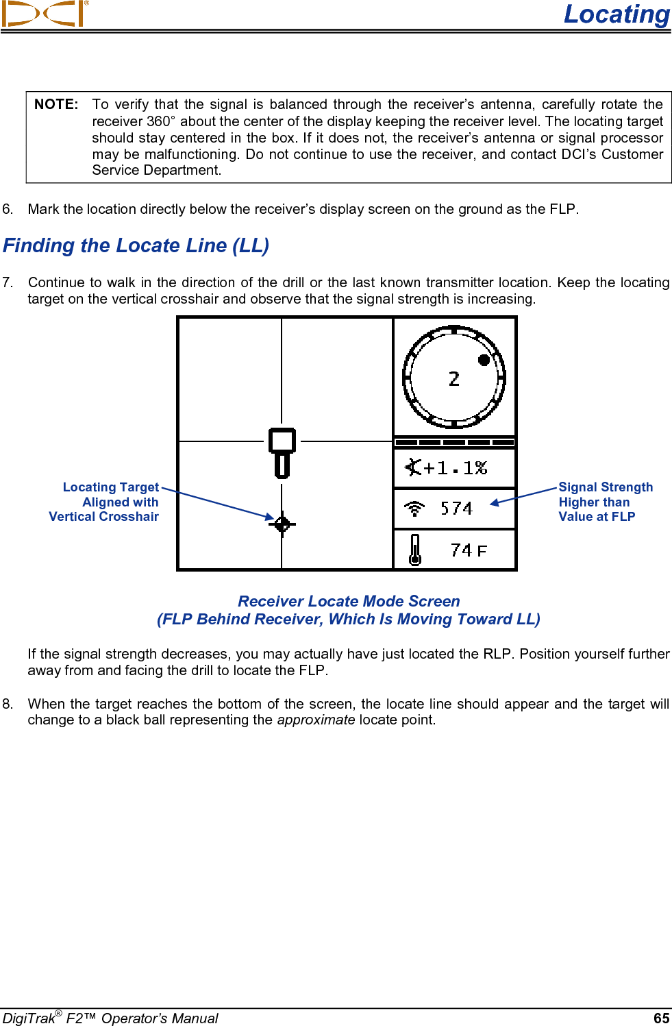  Locating DigiTrak® F2™ Operator’s Manual 65 NOTE: To verify that the signal is balanced through the receiver’s antenna, carefully rotate the receiver 360° about the center of the display keeping the receiver level. The locating target should stay centered in the box. If it does not, the receiver’s antenna or signal processor may be malfunctioning. Do not continue to use the receiver, and contact DCI’s Customer Service Department. 6. Mark the location directly below the receiver’s display screen on the ground as the FLP.  Finding the Locate Line (LL) 7. Continue to walk in the direction of the drill or the last known transmitter location. Keep the locating target on the vertical crosshair and observe that the signal strength is increasing.   Receiver Locate Mode Screen (FLP Behind Receiver, Which Is Moving Toward LL) If the signal strength decreases, you may actually have just located the RLP. Position yourself further away from and facing the drill to locate the FLP. 8. When the target reaches the bottom of the screen, the locate line should appear and  the target will change to a black ball representing the approximate locate point.  Signal Strength Higher than Value at FLP Locating Target  Aligned with  Vertical Crosshair  + 