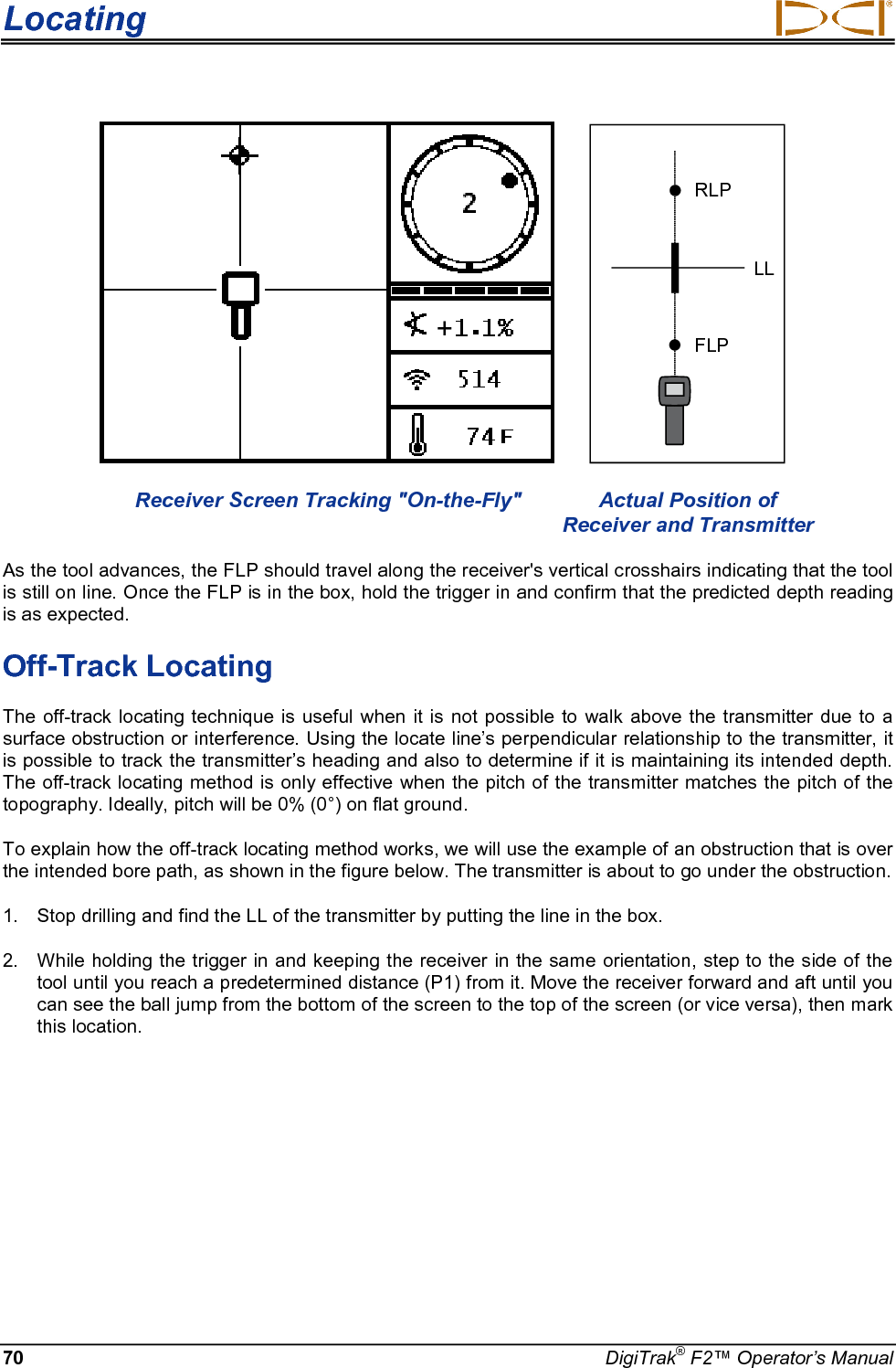 Locating     70 DigiTrak® F2™ Operator’s Manual    RLPFLPLL  Receiver Screen Tracking &quot;On-the-Fly&quot; Actual Position of        Receiver and Transmitter As the tool advances, the FLP should travel along the receiver&apos;s vertical crosshairs indicating that the tool is still on line. Once the FLP is in the box, hold the trigger in and confirm that the predicted depth reading is as expected. Off-Track Locating The off-track locating technique is useful when it is not possible to walk above the transmitter due to a surface obstruction or interference. Using the locate line’s perpendicular relationship to the transmitter, it is possible to track the transmitter’s heading and also to determine if it is maintaining its intended depth. The off-track locating method is only effective when the pitch of the transmitter matches the pitch of the topography. Ideally, pitch will be 0% (0°) on flat ground. To explain how the off-track locating method works, we will use the example of an obstruction that is over the intended bore path, as shown in the figure below. The transmitter is about to go under the obstruction. 1. Stop drilling and find the LL of the transmitter by putting the line in the box. 2. While holding the trigger in and keeping the receiver in the same orientation, step to the side of the tool until you reach a predetermined distance (P1) from it. Move the receiver forward and aft until you can see the ball jump from the bottom of the screen to the top of the screen (or vice versa), then mark this location. + 