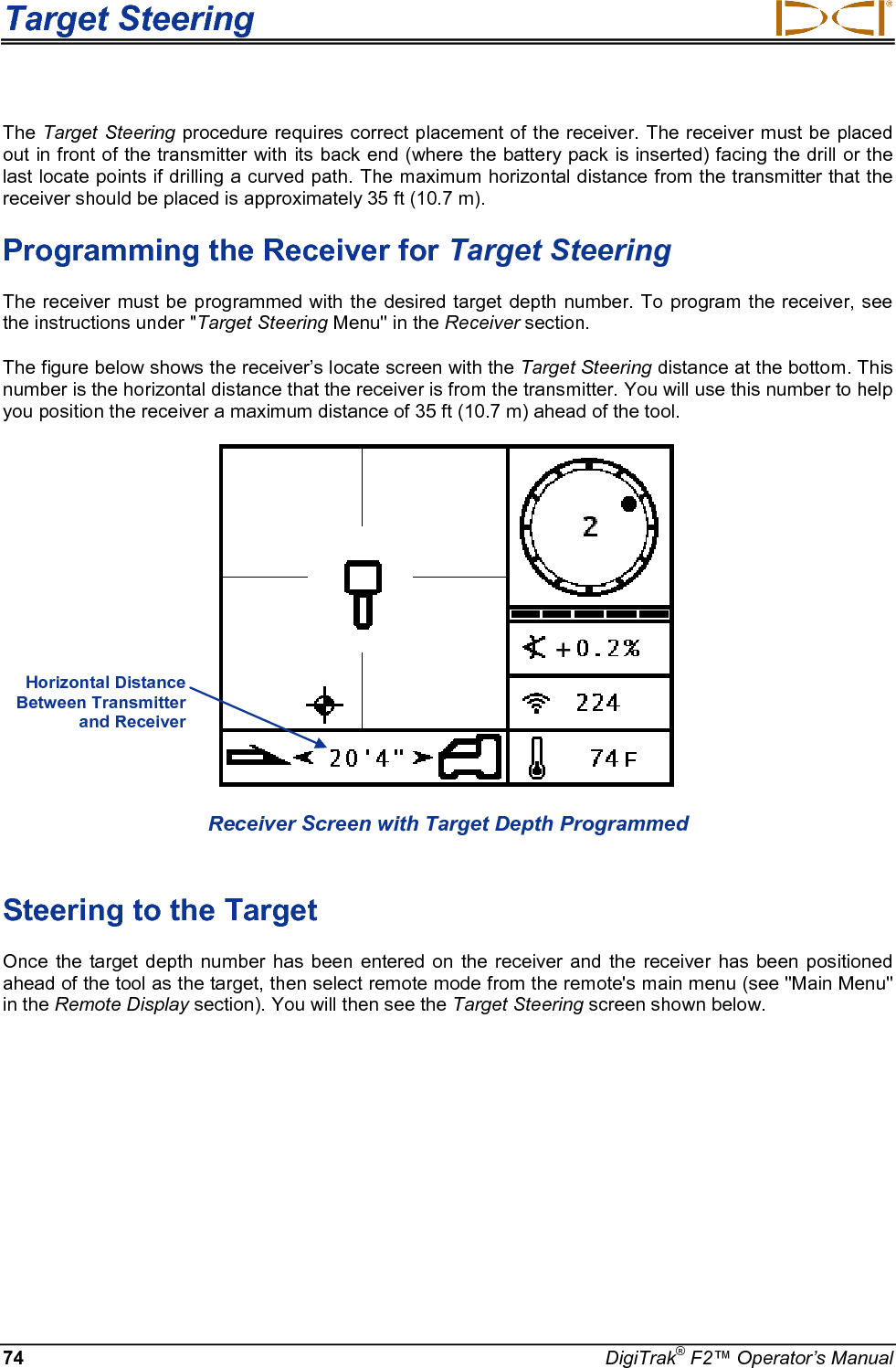 Target Steering     74 DigiTrak® F2™ Operator’s Manual The Target Steering procedure requires correct placement of the receiver. The receiver must be placed out in front of the transmitter with its back end (where the battery pack is inserted) facing the drill or the last locate points if drilling a curved path. The maximum horizontal distance from the transmitter that the receiver should be placed is approximately 35 ft (10.7 m).  Programming the Receiver for Target Steering The receiver must be programmed with the desired target depth number. To program the receiver, see the instructions under &quot;Target Steering Menu&quot; in the Receiver section. The figure below shows the receiver’s locate screen with the Target Steering distance at the bottom. This number is the horizontal distance that the receiver is from the transmitter. You will use this number to help you position the receiver a maximum distance of 35 ft (10.7 m) ahead of the tool.    Receiver Screen with Target Depth Programmed  Steering to the Target Once the target depth number has been entered on the receiver and the receiver has been positioned ahead of the tool as the target, then select remote mode from the remote&apos;s main menu (see &quot;Main Menu&quot; in the Remote Display section). You will then see the Target Steering screen shown below.   Horizontal Distance Between Transmitter and Receiver  + 