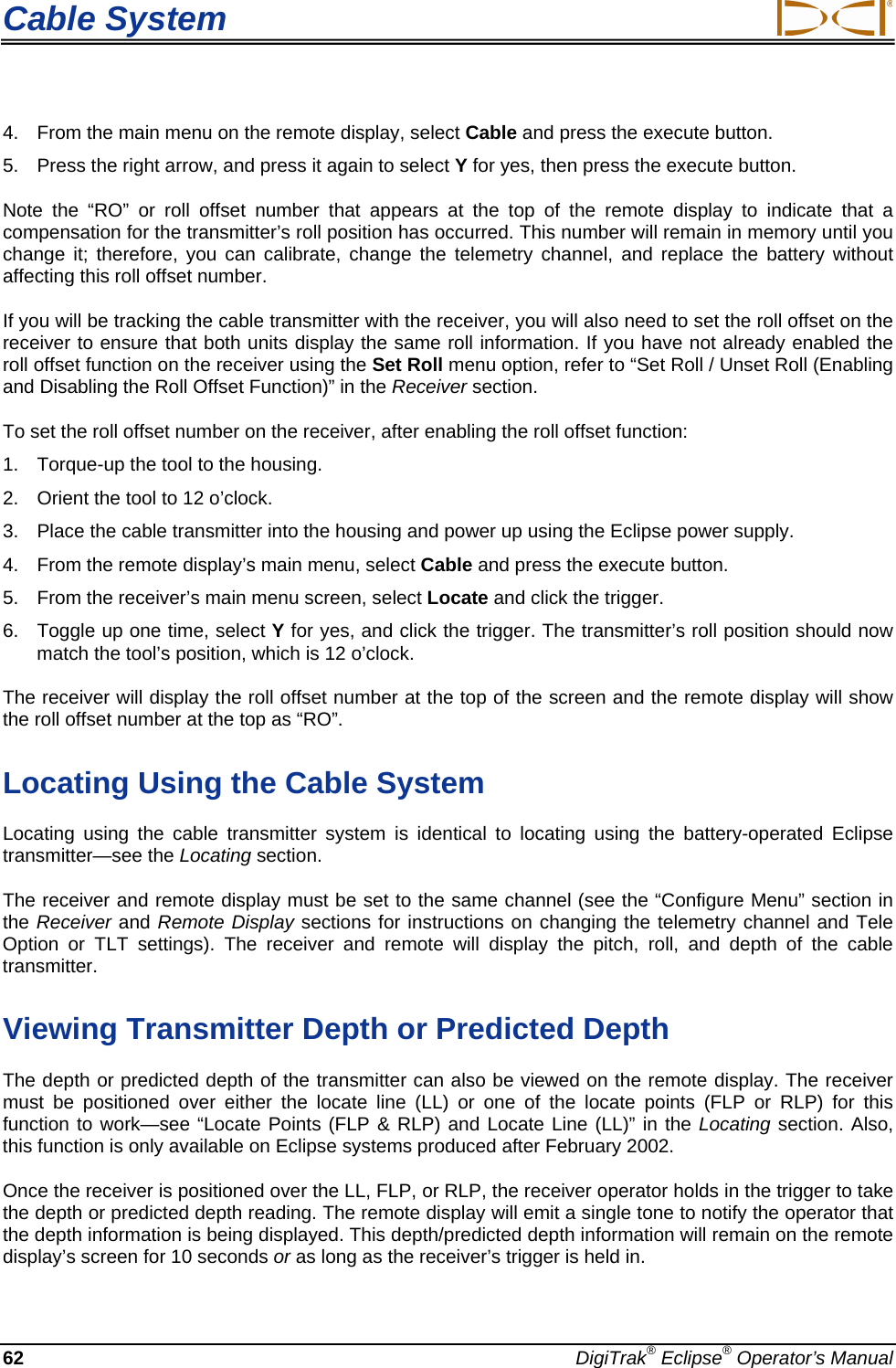 Cable System  4.  From the main menu on the remote display, select Cable and press the execute button. 5.  Press the right arrow, and press it again to select Y for yes, then press the execute button. Note the “RO” or roll offset number that appears at the top of the remote display to indicate that a compensation for the transmitter’s roll position has occurred. This number will remain in memory until you change it; therefore, you can calibrate, change the telemetry channel, and replace the battery without affecting this roll offset number. If you will be tracking the cable transmitter with the receiver, you will also need to set the roll offset on the receiver to ensure that both units display the same roll information. If you have not already enabled the roll offset function on the receiver using the Set Roll menu option, refer to “Set Roll / Unset Roll (Enabling and Disabling the Roll Offset Function)” in the Receiver section. To set the roll offset number on the receiver, after enabling the roll offset function: 1.  Torque-up the tool to the housing. 2.  Orient the tool to 12 o’clock. 3.  Place the cable transmitter into the housing and power up using the Eclipse power supply. 4.  From the remote display’s main menu, select Cable and press the execute button. 5.  From the receiver’s main menu screen, select Locate and click the trigger. 6.  Toggle up one time, select Y for yes, and click the trigger. The transmitter’s roll position should now match the tool’s position, which is 12 o’clock. The receiver will display the roll offset number at the top of the screen and the remote display will show the roll offset number at the top as “RO”. Locating Using the Cable System Locating using the cable transmitter system is identical to locating using the battery-operated Eclipse transmitter—see the Locating section. The receiver and remote display must be set to the same channel (see the “Configure Menu” section in the Receiver and Remote Display sections for instructions on changing the telemetry channel and Tele Option or TLT settings). The receiver and remote will display the pitch, roll, and depth of the cable transmitter.  Viewing Transmitter Depth or Predicted Depth The depth or predicted depth of the transmitter can also be viewed on the remote display. The receiver must be positioned over either the locate line (LL) or one of the locate points (FLP or RLP) for this function to work—see “Locate Points (FLP &amp; RLP) and Locate Line (LL)” in the Locating section. Also, this function is only available on Eclipse systems produced after February 2002. Once the receiver is positioned over the LL, FLP, or RLP, the receiver operator holds in the trigger to take the depth or predicted depth reading. The remote display will emit a single tone to notify the operator that the depth information is being displayed. This depth/predicted depth information will remain on the remote display’s screen for 10 seconds or as long as the receiver’s trigger is held in.  62  DigiTrak® Eclipse® Operator’s Manual 