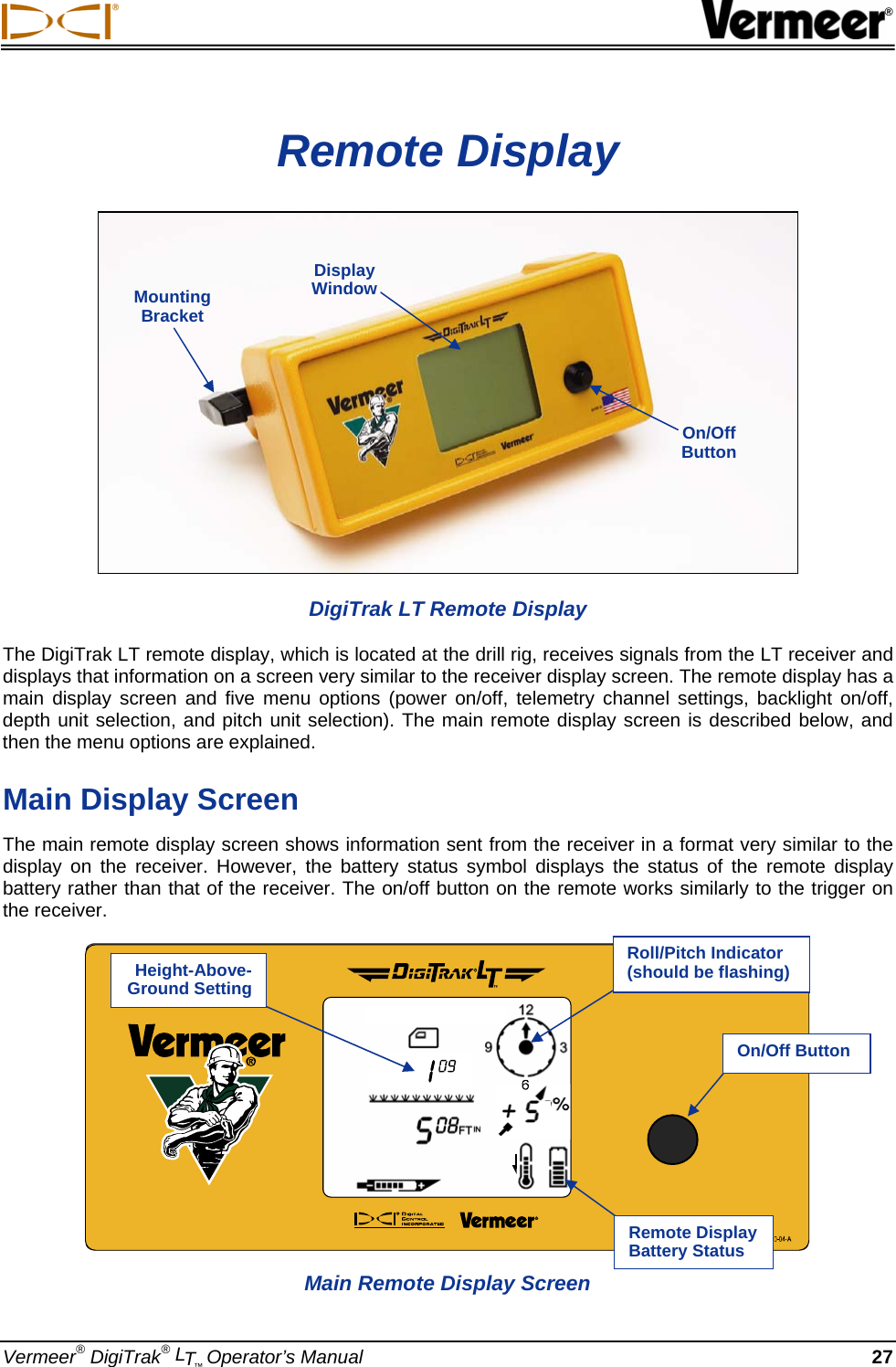  ® Vermeer® DigiTrak® LT™ Operator’s Manual 27 Remote Display  DigiTrak LT Remote Display The DigiTrak LT remote display, which is located at the drill rig, receives signals from the LT receiver and displays that information on a screen very similar to the receiver display screen. The remote display has a main display screen and five menu options (power on/off, telemetry channel settings, backlight on/off, depth unit selection, and pitch unit selection). The main remote display screen is described below, and then the menu options are explained.  Main Display Screen The main remote display screen shows information sent from the receiver in a format very similar to the display on the receiver. However, the battery status symbol displays the status of the remote display battery rather than that of the receiver. The on/off button on the remote works similarly to the trigger on the receiver. Mounting Bracket Display Window On/Off Button  Main Remote Display Screen Height-Above-Ground Setting On/Off ButtonRemote Display Battery Status Roll/Pitch Indicator  (should be flashing) 