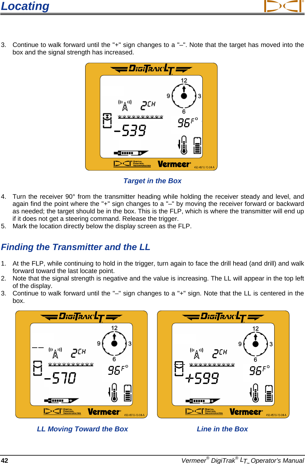 Locating     42  Vermeer® DigiTrak® LT™ Operator’s Manual 3.  Continue to walk forward until the &quot;+&quot; sign changes to a &quot;–&quot;. Note that the target has moved into the box and the signal strength has increased.   Target in the Box 4.  Turn the receiver 90° from the transmitter heading while holding the receiver steady and level, and again find the point where the &quot;+&quot; sign changes to a &quot;–&quot; by moving the receiver forward or backward as needed; the target should be in the box. This is the FLP, which is where the transmitter will end up if it does not get a steering command. Release the trigger. 5.  Mark the location directly below the display screen as the FLP. Finding the Transmitter and the LL 1.  At the FLP, while continuing to hold in the trigger, turn again to face the drill head (and drill) and walk forward toward the last locate point.   2.  Note that the signal strength is negative and the value is increasing. The LL will appear in the top left of the display. 3.  Continue to walk forward until the &quot;–&quot; sign changes to a &quot;+&quot; sign. Note that the LL is centered in the box.     LL Moving Toward the Box   Line in the Box 