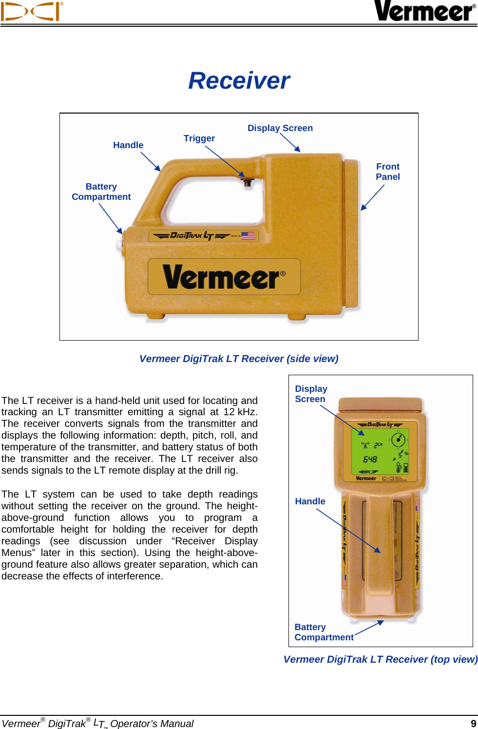  ® Vermeer® DigiTrak® LT™ Operator’s Manual 9 Receiver  Vermeer DigiTrak LT Receiver (side view)  The LT receiver is a hand-held unit used for locating and tracking an LT transmitter emitting a signal at 12 kHz. The receiver converts signals from the transmitter and displays the following information: depth, pitch, roll, and temperature of the transmitter, and battery status of both the transmitter and the receiver. The LT receiver also sends signals to the LT remote display at the drill rig. The LT system can be used to take depth readings without setting the receiver on the ground. The height-above-ground function allows you to program a comfortable height for holding the receiver for depth readings (see discussion under “Receiver Display Menus” later in this section). Using the height-above-ground feature also allows greater separation, which can decrease the effects of interference.    Handle  Trigger  Display ScreenFront  Panel Battery Compartment  Vermeer DigiTrak LT Receiver (top view) Display Screen Handle Battery Compartment 
