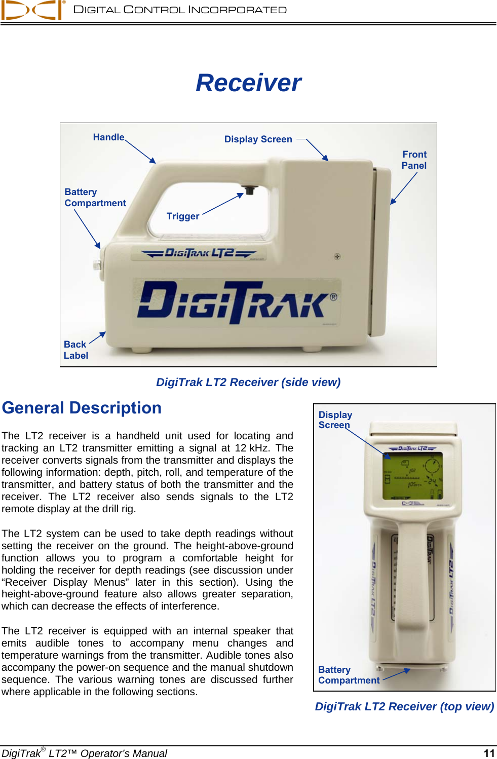   DIGITAL CONTROL INCORPORATED   Receiver  Handle  Display Screen Front  Panel Battery Compartment TriggerBack Label DigiTrak LT2 Receiver (side view)  General Description Battery Compartment Display Screen  The LT2 receiver is a handheld unit used for locating and tracking an LT2 transmitter emitting a signal at 12 kHz. The receiver converts signals from the transmitter and displays the following information: depth, pitch, roll, and temperature of the transmitter, and battery status of both the transmitter and the receiver. The LT2 receiver also sends signals to the LT2 remote display at the drill rig. The LT2 system can be used to take depth readings without setting the receiver on the ground. The height-above-ground function allows you to program a comfortable height for holding the receiver for depth readings (see discussion under “Receiver Display Menus” later in this section). Using the height-above-ground feature also allows greater separation, which can decrease the effects of interference.  The LT2 receiver is equipped with an internal speaker that emits audible tones to accompany menu changes and temperature warnings from the transmitter. Audible tones also accompany the power-on sequence and the manual shutdown sequence. The various warning tones are discussed further where applicable in the following sections. DigiTrak LT2 Receiver (top view) DigiTrak® LT2™ Operator’s Manual 11 