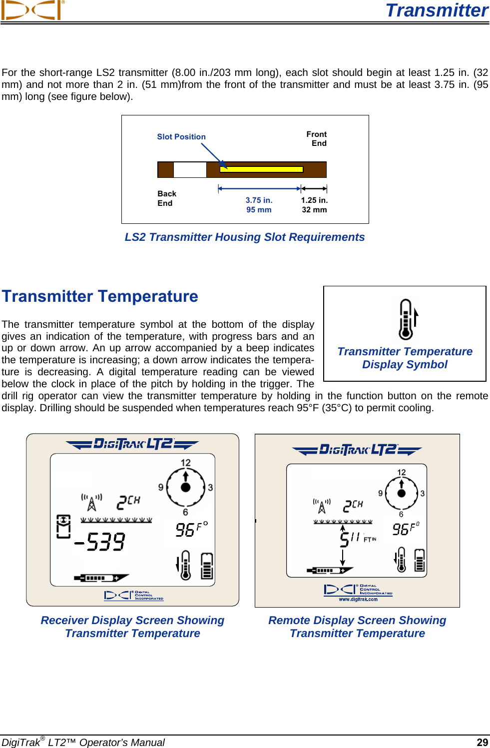  Transmitter DigiTrak® LT2™ Operator’s Manual 29 For the short-range LS2 transmitter (8.00 in./203 mm long), each slot should begin at least 1.25 in. (32 mm) and not more than 2 in. (51 mm)from the front of the transmitter and must be at least 3.75 in. (95 mm) long (see figure below).  FrontEnd Back End  3.75 in.95 mm 1.25 in.32 mm Slot Position LS2 Transmitter Housing Slot Requirements  Transmitter Temperature  The transmitter temperature symbol at the bottom of the display gives an indication of the temperature, with progress bars and an up or down arrow. An up arrow accompanied by a beep indicates the temperature is increasing; a down arrow indicates the tempera-ture is decreasing. A digital temperature reading can be viewed below the clock in place of the pitch by holding in the trigger. The drill rig operator can view the transmitter temperature by holding in the function button on the remote display. Drilling should be suspended when temperatures reach 95°F (35°C) to permit cooling.      Receiver Display Screen Showing   Remote Display Screen Showing   Transmitter Temperature  Transmitter Temperature   Transmitter Temperature Display Symbol 