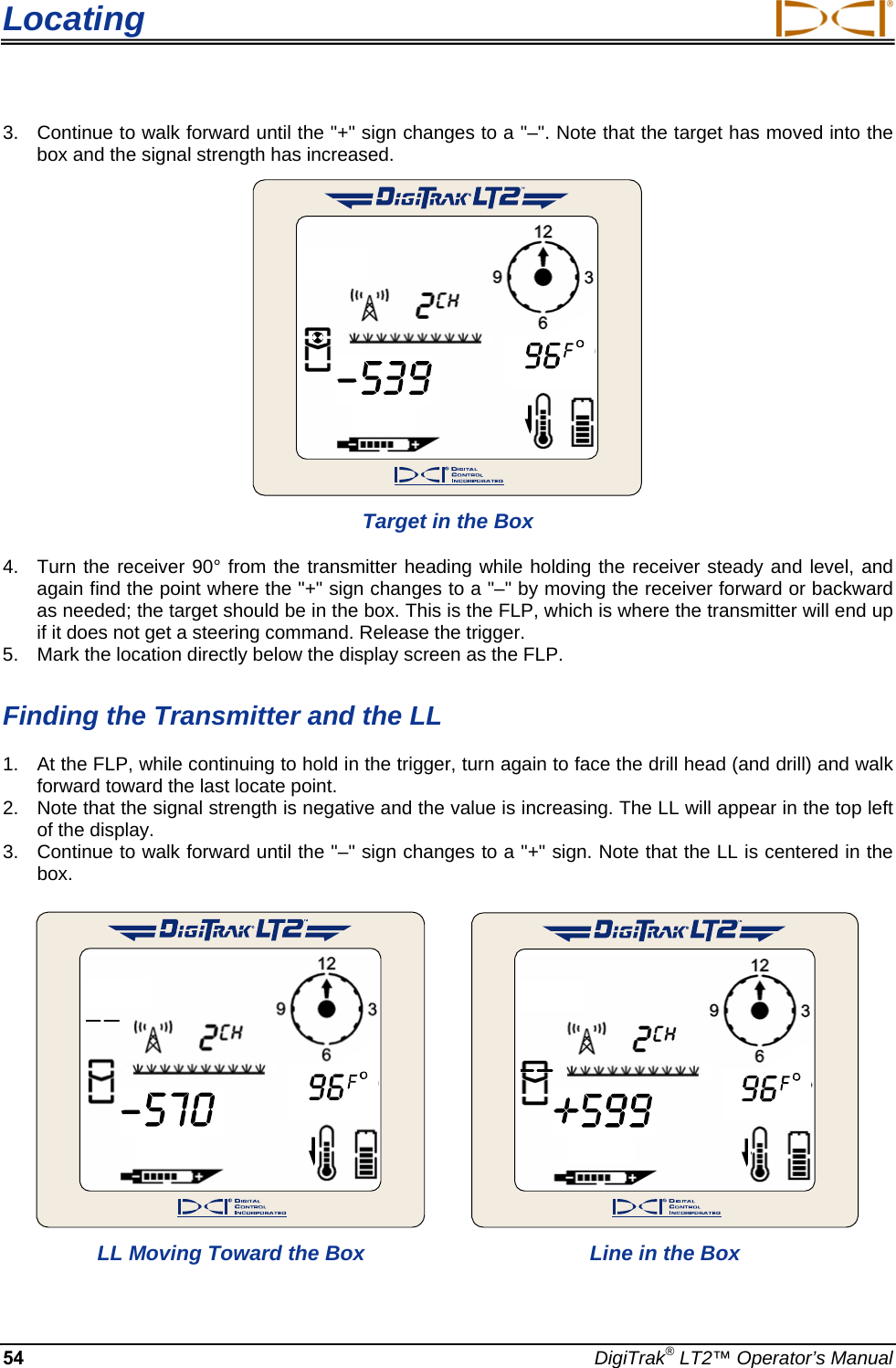Locating  3.  Continue to walk forward until the &quot;+&quot; sign changes to a &quot;–&quot;. Note that the target has moved into the box and the signal strength has increased.   Target in the Box  4.  Turn the receiver 90° from the transmitter heading while holding the receiver steady and level, and again find the point where the &quot;+&quot; sign changes to a &quot;–&quot; by moving the receiver forward or backward as needed; the target should be in the box. This is the FLP, which is where the transmitter will end up if it does not get a steering command. Release the trigger.  5.  Mark the location directly below the display screen as the FLP.  Finding the Transmitter and the LL  1.  At the FLP, while continuing to hold in the trigger, turn again to face the drill head (and drill) and walk forward toward the last locate point.  2.  Note that the signal strength is negative and the value is increasing. The LL will appear in the top left of the display.  3.  Continue to walk forward until the &quot;–&quot; sign changes to a &quot;+&quot; sign. Note that the LL is centered in the box.         LL Moving Toward the Box  Line in the Box  54  DigiTrak® LT2™ Operator’s Manual 