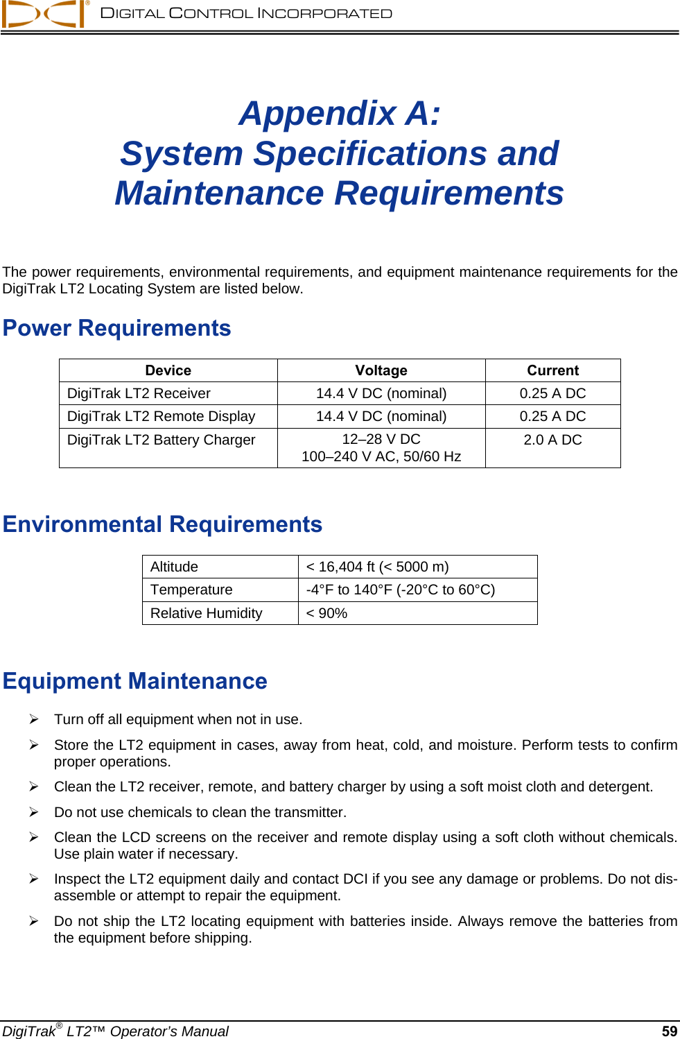   DIGITAL CONTROL INCORPORATED   Appendix A:  System Specifications and  Maintenance Requirements  The power requirements, environmental requirements, and equipment maintenance requirements for the DigiTrak LT2 Locating System are listed below. Power Requirements Device Voltage Current DigiTrak LT2 Receiver  14.4 V DC (nominal)  0.25 A DC DigiTrak LT2 Remote Display  14.4 V DC (nominal)  0.25 A DC DigiTrak LT2 Battery Charger  12–28 V DC  100–240 V AC, 50/60 Hz  2.0 A DC  Environmental Requirements Altitude  &lt; 16,404 ft (&lt; 5000 m) Temperature  -4°F to 140°F (-20°C to 60°C) Relative Humidity  &lt; 90%  Equipment Maintenance   Turn off all equipment when not in use.    Store the LT2 equipment in cases, away from heat, cold, and moisture. Perform tests to confirm proper operations.     Clean the LT2 receiver, remote, and battery charger by using a soft moist cloth and detergent.   Do not use chemicals to clean the transmitter.     Clean the LCD screens on the receiver and remote display using a soft cloth without chemicals. Use plain water if necessary.   Inspect the LT2 equipment daily and contact DCI if you see any damage or problems. Do not dis-assemble or attempt to repair the equipment.   Do not ship the LT2 locating equipment with batteries inside. Always remove the batteries from the equipment before shipping.  DigiTrak® LT2™ Operator’s Manual 59 