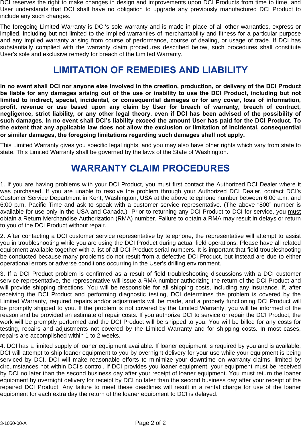  3-1050-00-A  Page 2 of 2   DCI reserves the right to make changes in design and improvements upon DCI Products from time to time, and User understands that DCI shall have no obligation to upgrade any previously manufactured DCI Product to include any such changes. The foregoing Limited Warranty is DCI’s sole warranty and is made in place of all other warranties, express or implied, including but not limited to the implied warranties of merchantability and fitness for a particular purpose and any implied warranty arising from course of performance, course of dealing, or usage of trade. If DCI has substantially complied with the warranty claim procedures described below, such procedures shall constitute User’s sole and exclusive remedy for breach of the Limited Warranty. LIMITATION OF REMEDIES AND LIABILITY  In no event shall DCI nor anyone else involved in the creation, production, or delivery of the DCI Product be liable for any damages arising out of the use or inability to use the DCI Product, including but not limited to indirect, special, incidental, or consequential damages or for any cover, loss of information, profit, revenue or use based upon any claim by User for breach of warranty, breach of contract, negligence, strict liability, or any other legal theory, even if DCI has been advised of the possibility of such damages. In no event shall DCI’s liability exceed the amount User has paid for the DCI Product. To the extent that any applicable law does not allow the exclusion or limitation of incidental, consequential or similar damages, the foregoing limitations regarding such damages shall not apply. This Limited Warranty gives you specific legal rights, and you may also have other rights which vary from state to state. This Limited Warranty shall be governed by the laws of the State of Washington. WARRANTY CLAIM PROCEDURES 1. If you are having problems with your DCI Product, you must first contact the Authorized DCI Dealer where it was purchased. If you are unable to resolve the problem through your Authorized DCI Dealer, contact DCI’s Customer Service Department in Kent, Washington, USA at the above telephone number between 6:00 a.m. and 6:00 p.m. Pacific Time and ask to speak with a customer service representative. (The above “800” number is available for use only in the USA and Canada.)  Prior to returning any DCI Product to DCI for service, you must obtain a Return Merchandise Authorization (RMA) number. Failure to obtain a RMA may result in delays or return to you of the DCI Product without repair. 2. After contacting a DCI customer service representative by telephone, the representative will attempt to assist you in troubleshooting while you are using the DCI Product during actual field operations. Please have all related equipment available together with a list of all DCI Product serial numbers. It is important that field troubleshooting be conducted because many problems do not result from a defective DCI Product, but instead are due to either operational errors or adverse conditions occurring in the User’s drilling environment. 3. If a DCI Product problem is confirmed as a result of field troubleshooting discussions with a DCI customer service representative, the representative will issue a RMA number authorizing the return of the DCI Product and will provide shipping directions. You will be responsible for all shipping costs, including any insurance. If, after receiving the DCI Product and performing diagnostic testing, DCI determines the problem is covered by the Limited Warranty, required repairs and/or adjustments will be made, and a properly functioning DCI Product will be promptly shipped to you. If the problem is not covered by the Limited Warranty, you will be informed of the reason and be provided an estimate of repair costs. If you authorize DCI to service or repair the DCI Product, the work will be promptly performed and the DCI Product will be shipped to you. You will be billed for any costs for testing, repairs and adjustments not covered by the Limited Warranty and for shipping costs. In most cases, repairs are accomplished within 1 to 2 weeks. 4. DCI has a limited supply of loaner equipment available. If loaner equipment is required by you and is available, DCI will attempt to ship loaner equipment to you by overnight delivery for your use while your equipment is being serviced by DCI. DCI will make reasonable efforts to minimize your downtime on warranty claims, limited by circumstances not within DCI’s control. If DCI provides you loaner equipment, your equipment must be received by DCI no later than the second business day after your receipt of loaner equipment. You must return the loaner equipment by overnight delivery for receipt by DCI no later than the second business day after your receipt of the repaired DCI Product. Any failure to meet these deadlines will result in a rental charge for use of the loaner equipment for each extra day the return of the loaner equipment to DCI is delayed. 