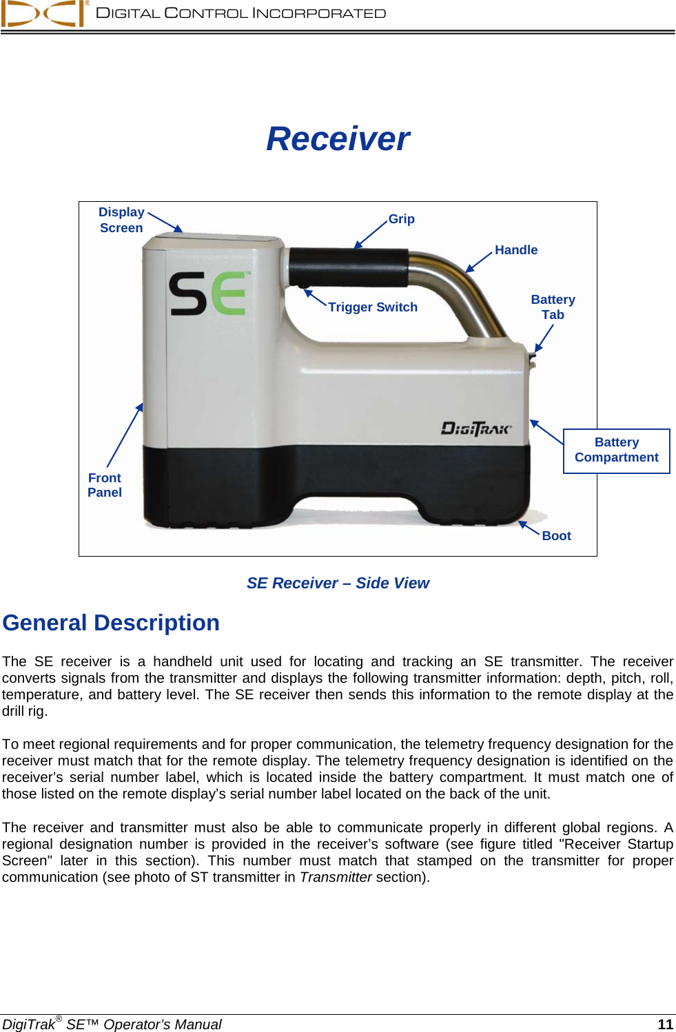  DIGITAL CONTROL INCORPORATED  DigiTrak® SE™ Operator’s Manual 11 Receiver       SE Receiver – Side View General Description The  SE receiver is a handheld unit used  for locating and tracking  an  SE transmitter.  The receiver converts signals from the transmitter and displays the following transmitter information: depth, pitch, roll, temperature, and battery level. The SE receiver then sends this information to the remote display at the drill rig. To meet regional requirements and for proper communication, the telemetry frequency designation for the receiver must match that for the remote display. The telemetry frequency designation is identified on the receiver’s  serial number label, which is located  inside the battery compartment. It must match one of those listed on the remote display’s serial number label located on the back of the unit. The receiver and transmitter must also be able to communicate properly in different global regions. A regional  designation number is provided in the receiver’s software (see figure titled &quot;Receiver Startup Screen&quot;  later in this section). This number must match that stamped on the transmitter for proper communication (see photo of ST transmitter in Transmitter section). Trigger Switch Front Panel Boot Battery Tab Display Screen Handle Grip Battery Compartment 
