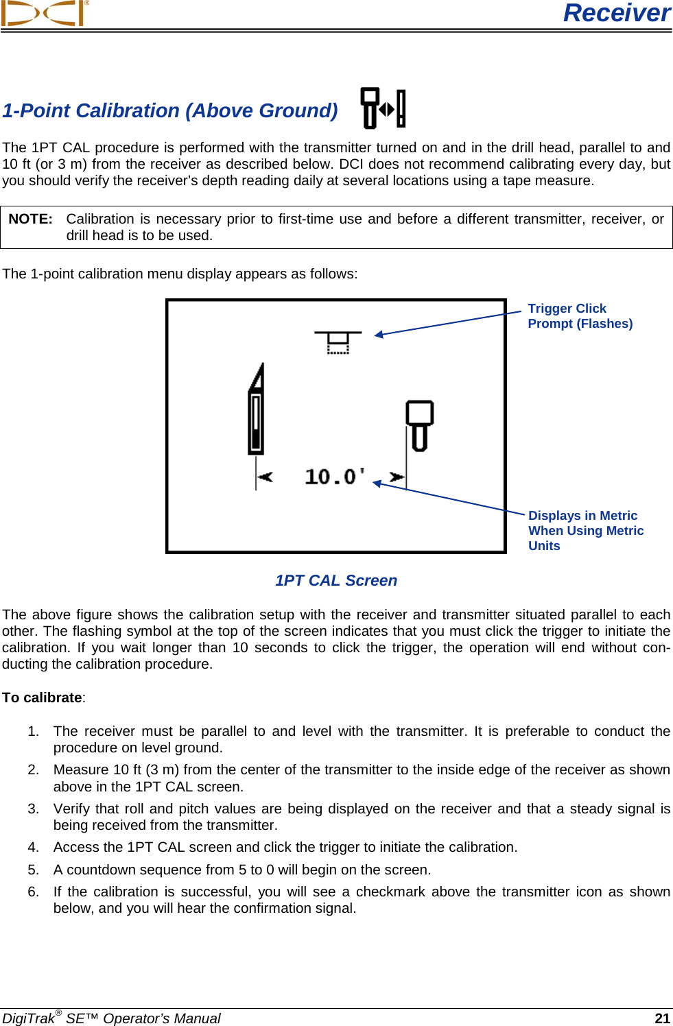  Receiver DigiTrak® SE™ Operator’s Manual 21 1-Point Calibration (Above Ground) The 1PT CAL procedure is performed with the transmitter turned on and in the drill head, parallel to and 10 ft (or 3 m) from the receiver as described below. DCI does not recommend calibrating every day, but you should verify the receiver’s depth reading daily at several locations using a tape measure. NOTE:   Calibration is necessary prior to first-time use and before a different transmitter, receiver, or drill head is to be used. The 1-point calibration menu display appears as follows:  1PT CAL Screen The above figure shows the calibration setup with the receiver and transmitter situated parallel to each other. The flashing symbol at the top of the screen indicates that you must click the trigger to initiate the calibration.  If you wait longer than 10 seconds to click the trigger,  the operation will end without con-ducting the calibration procedure. To calibrate:  1.  The receiver must be parallel to and level with the transmitter.  It is preferable to conduct the procedure on level ground. 2. Measure 10 ft (3 m) from the center of the transmitter to the inside edge of the receiver as shown above in the 1PT CAL screen. 3. Verify that roll and pitch values are being displayed on the receiver and that a steady signal is being received from the transmitter.  4. Access the 1PT CAL screen and click the trigger to initiate the calibration. 5. A countdown sequence from 5 to 0 will begin on the screen. 6. If the calibration  is successful, you will  see a checkmark above the transmitter icon as shown below, and you will hear the confirmation signal.   Trigger Click Prompt (Flashes) Displays in Metric When Using Metric Units  