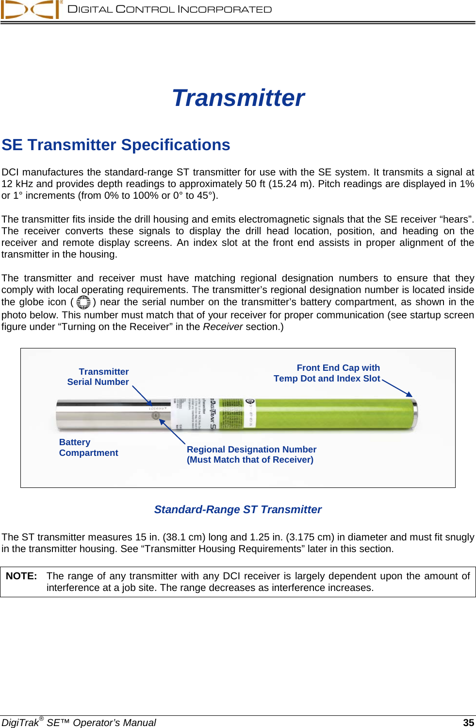  DIGITAL CONTROL INCORPORATED  DigiTrak® SE™ Operator’s Manual 35 Transmitter SE Transmitter Specifications DCI manufactures the standard-range ST transmitter for use with the SE system. It transmits a signal at 12 kHz and provides depth readings to approximately 50 ft (15.24 m). Pitch readings are displayed in 1% or 1° increments (from 0% to 100% or 0° to 45°).  The transmitter fits inside the drill housing and emits electromagnetic signals that the SE receiver “hears”. The receiver converts  these signals to display the drill head location, position, and heading on the receiver and remote display screens.  An index slot at the front end assists in proper alignment of the transmitter in the housing.  The transmitter and receiver must have matching regional  designation numbers to ensure that they comply with local operating requirements. The transmitter’s regional designation number is located inside the globe icon (  ) near the serial number on the transmitter’s battery compartment, as shown in the photo below. This number must match that of your receiver for proper communication (see startup screen figure under “Turning on the Receiver” in the Receiver section.)   Standard-Range ST Transmitter The ST transmitter measures 15 in. (38.1 cm) long and 1.25 in. (3.175 cm) in diameter and must fit snugly in the transmitter housing. See “Transmitter Housing Requirements” later in this section. NOTE:   The range of any transmitter with any DCI receiver is largely dependent upon the amount of interference at a job site. The range decreases as interference increases. Transmitter  Serial Number Regional Designation Number (Must Match that of Receiver) Battery Compartment Front End Cap with Temp Dot and Index Slot 