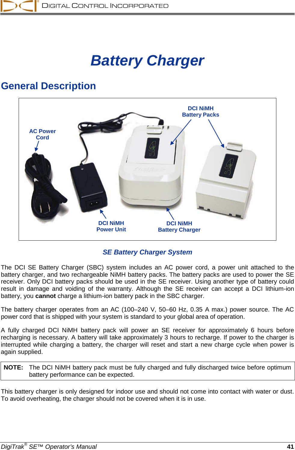  DIGITAL CONTROL INCORPORATED  DigiTrak® SE™ Operator’s Manual 41 Battery Charger General Description  SE Battery Charger System The  DCI SE Battery Charger (SBC) system  includes  an  AC power cord,  a  power unit attached to the battery charger, and two rechargeable NiMH battery packs. The battery packs are used to power the SE receiver. Only DCI battery packs should be used in the SE receiver. Using another type of battery could result in damage and voiding of the warranty. Although the SE receiver can  accept a DCI lithium-ion battery, you cannot charge a lithium-ion battery pack in the SBC charger. The battery charger operates from an AC (100–240 V, 50–60 Hz, 0.35 A max.) power source. The AC power cord that is shipped with your system is standard to your global area of operation.  A fully charged DCI  NiMH battery pack will power an SE receiver for approximately 6 hours before recharging is necessary. A battery will take approximately 3 hours to recharge. If power to the charger is interrupted while charging a battery, the charger will reset and start a new charge cycle when power is again supplied. NOTE:   The DCI NiMH battery pack must be fully charged and fully discharged twice before optimum battery performance can be expected. This battery charger is only designed for indoor use and should not come into contact with water or dust. To avoid overheating, the charger should not be covered when it is in use. AC Power Cord DCI NiMH  Power Unit DCI NiMH Battery Packs  DCI NiMH  Battery Charger 
