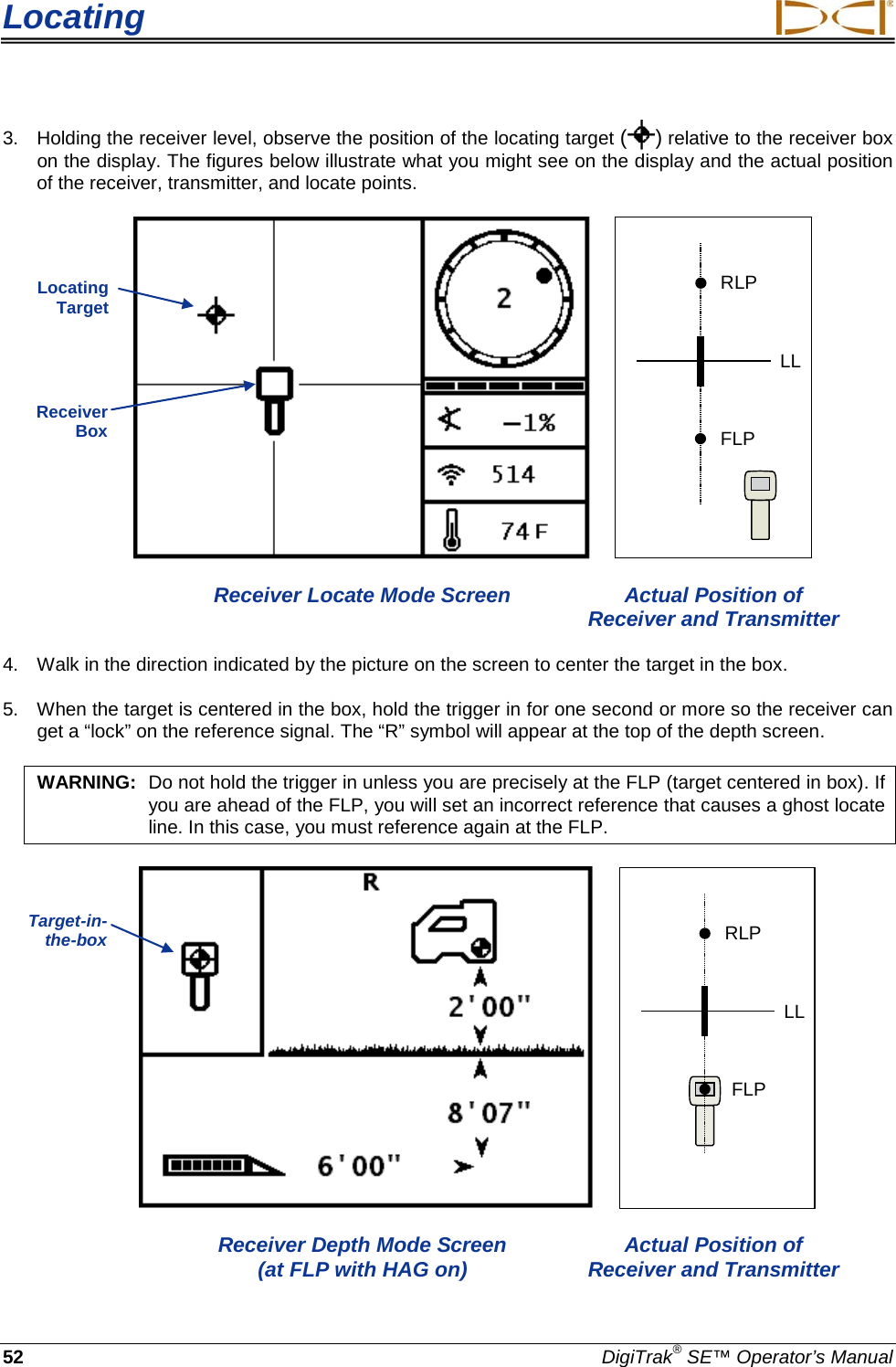 Locating     52 DigiTrak® SE™ Operator’s Manual 3. Holding the receiver level, observe the position of the locating target ( ) relative to the receiver box on the display. The figures below illustrate what you might see on the display and the actual position of the receiver, transmitter, and locate points.    RLPFLPLL  Receiver Locate Mode Screen Actual Position of        Receiver and Transmitter 4. Walk in the direction indicated by the picture on the screen to center the target in the box. 5. When the target is centered in the box, hold the trigger in for one second or more so the receiver can get a “lock” on the reference signal. The “R” symbol will appear at the top of the depth screen.  WARNING: Do not hold the trigger in unless you are precisely at the FLP (target centered in box). If you are ahead of the FLP, you will set an incorrect reference that causes a ghost locate line. In this case, you must reference again at the FLP.      RLPFLPLL  Receiver Depth Mode Screen Actual Position of     (at FLP with HAG on) Receiver and Transmitter Locating Target Receiver Box Target-in-the-box  