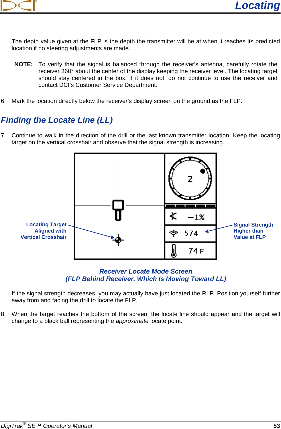  Locating DigiTrak® SE™ Operator’s Manual 53 The depth value given at the FLP is the depth the transmitter will be at when it reaches its predicted location if no steering adjustments are made.  NOTE: To verify that the signal is balanced through the receiver’s antenna, carefully rotate the receiver 360° about the center of the display keeping the receiver level. The locating target should stay centered in the box. If it does not, do  not continue to use the receiver and contact DCI’s Customer Service Department. 6. Mark the location directly below the receiver’s display screen on the ground as the FLP.  Finding the Locate Line (LL) 7. Continue to walk in the direction of the drill or the last known transmitter location. Keep the locating target on the vertical crosshair and observe that the signal strength is increasing.   Receiver Locate Mode Screen  (FLP Behind Receiver, Which Is Moving Toward LL) If the signal strength decreases, you may actually have just located the RLP. Position yourself further away from and facing the drill to locate the FLP. 8. When the target reaches the bottom of the screen, the locate line should appear and the target will change to a black ball representing the approximate locate point.  Signal Strength Higher than Value at FLP Locating Target  Aligned with  Vertical Crosshair  