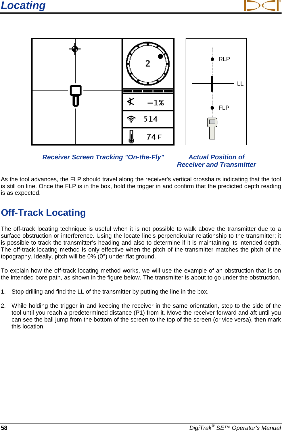 Locating     58 DigiTrak® SE™ Operator’s Manual    RLPFLPLL  Receiver Screen Tracking &quot;On-the-Fly&quot; Actual Position of        Receiver and Transmitter As the tool advances, the FLP should travel along the receiver&apos;s vertical crosshairs indicating that the tool is still on line. Once the FLP is in the box, hold the trigger in and confirm that the predicted depth reading is as expected. Off-Track Locating The off-track locating technique is useful when it is not possible to walk above the transmitter due to a surface obstruction or interference. Using the locate line’s perpendicular relationship to the transmitter; it is possible to track the transmitter’s heading and also to determine if it is maintaining its intended depth. The off-track locating method is only effective when the pitch of the transmitter matches the pitch of the topography. Ideally, pitch will be 0% (0°) under flat ground. To explain how the off-track locating method works, we will use the example of an obstruction that is on the intended bore path, as shown in the figure below. The transmitter is about to go under the obstruction. 1. Stop drilling and find the LL of the transmitter by putting the line in the box. 2. While holding the trigger in and keeping the receiver in the same orientation, step to the side of the tool until you reach a predetermined distance (P1) from it. Move the receiver forward and aft until you can see the ball jump from the bottom of the screen to the top of the screen (or vice versa), then mark this location. 