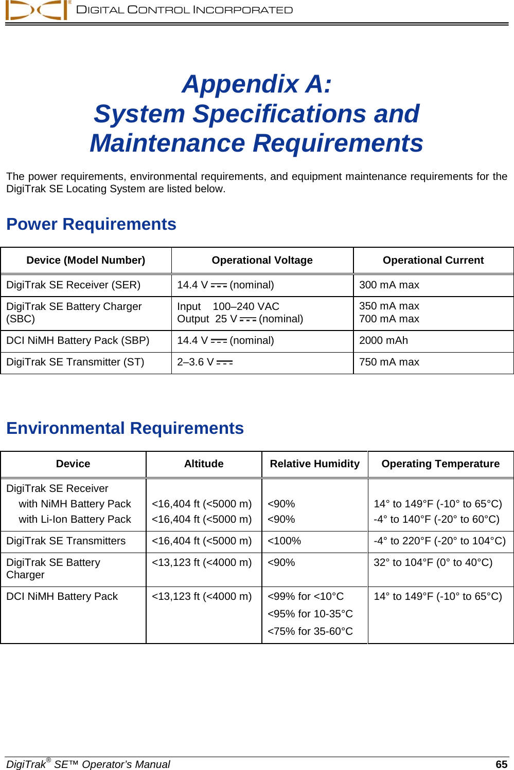  DIGITAL CONTROL INCORPORATED  DigiTrak® SE™ Operator’s Manual 65 Appendix A: System Specifications and Maintenance Requirements  The power requirements, environmental requirements, and equipment maintenance requirements for the DigiTrak SE Locating System are listed below. Power Requirements Device (Model Number) Operational Voltage Operational Current DigiTrak SE Receiver (SER) 14.4 V  (nominal)  300 mA max DigiTrak SE Battery Charger (SBC)  Input    100–240 VAC Output  25 V  (nominal)  350 mA max 700 mA max  DCI NiMH Battery Pack (SBP) 14.4 V  (nominal) 2000 mAh  DigiTrak SE Transmitter (ST)  2–3.6 V  750 mA max   Environmental Requirements Device Altitude Relative Humidity Operating Temperature DigiTrak SE Receiver              with NiMH Battery Pack &lt;16,404 ft (&lt;5000 m) &lt;90% 14° to 149°F (-10° to 65°C)  with Li-Ion Battery Pack &lt;16,404 ft (&lt;5000 m) &lt;90%  -4° to 140°F (-20° to 60°C) DigiTrak SE Transmitters &lt;16,404 ft (&lt;5000 m) &lt;100%  -4° to 220°F (-20° to 104°C) DigiTrak SE Battery Charger &lt;13,123 ft (&lt;4000 m) &lt;90% 32° to 104°F (0° to 40°C) DCI NiMH Battery Pack &lt;13,123 ft (&lt;4000 m) &lt;99% for &lt;10°C &lt;95% for 10-35°C &lt;75% for 35-60°C 14° to 149°F (-10° to 65°C)  